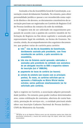 28
CONSTITUIÇÃO PASSO A PASSO DE UMA ASSOCIAÇÃO
Assinada a Ata da Assembléia Geral de Constituição, a as-
sociação estará devidamente fundada. No entanto, para obter
personalidade jurídica e passar a ser reconhecida como sujei-
to de direitos e de deveres, os documentos constitutivos da as-
sociação precisam ser registrados no Cartório de Registro Civil
de Pessoas Jurídicas da comarca da sede da entidade.
O registro tem de ser solicitado em requerimento pre-
parado de acordo com o padrão do cartório (modelo de So-
licitação de Registro no fim deste capítulo) e assinado pelo
representante legal da entidade, na forma do Estatuto. Ne-
cessita, ainda, do acompanhamento dos seguintes documen-
tos, que podem variar de cartório para cartório:
três
14
vias da Ata da Assembléia de Constituição,
devidamente assinada pelo presidente, com firma
reconhecida em cartório, e pelo secretário da
assembléia,
três vias do Estatuto social aprovado; rubricadas e
assinadas pelo presidente da entidade com assinatura
de um advogado inscrito na OAB e respectivo número
de inscrição (Lei nº 8906/94);
pagamento de taxas do cartório (se houver);
extrato do estatuto (um resumo com os principais
pontos). Às vezes, os cartórios solicitam que se
apresente a Publicação no Diário Oficial destes
extratos; outros publicam simultaneamente (se for
solicitado pelo cartório).
Após o registro no Cartório, a associação adquire personali-
dade jurídica. No entanto, para poder realizar determinados
atos, como celebração de contratos, abertura de conta ban-
cária, prestação de serviços etc., a entidade precisará ainda
obter sua inscrição Cadastro Nacional de Pessoa Jurídica –
CNPJ do Ministério da Fazenda.
14 Apesar da Lei de Registros Públicos prever que são necessárias apenas duas cópias dos
documentos constitutivos, a maioria dos cartórios exige três cópias, sendo esta a prática
recomendável.
 