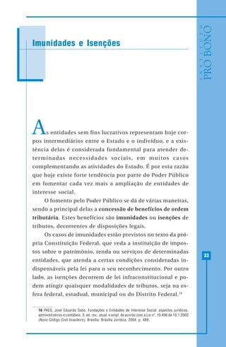 33
As entidades sem fins lucrativos representam hoje cor-
pos intermediários entre o Estado e o indivíduo, e a exis-
tência delas é considerada fundamental para atender de-
terminadas necessidades sociais, em muitos casos
complementando as atividades do Estado. É por esta razão
que hoje existe forte tendência por parte do Poder Público
em fomentar cada vez mais a ampliação de entidades de
interesse social.
O fomento pelo Poder Público se dá de várias maneiras,
sendo a principal delas a concessão de benefícios de ordem
tributária. Estes benefícios são imunidades ou isenções de
tributos, decorrentes de disposições legais.
Os casos de imunidades estão previstos no texto da pró-
pria Constituição Federal, que veda a instituição de impos-
tos sobre o patrimônio, renda ou serviços de determinadas
entidades, que atenda a certas condições consideradas in-
dispensáveis pela lei para o seu reconhecimento. Por outro
lado, as isenções decorrem de lei infraconstitucional e po-
dem atingir quaisquer modalidades de tributos, seja na es-
fera federal, estadual, municipal ou do Distrito Federal.16
16 PAES, José Eduardo Sabo. Fundações e Entidades de Interesse Social: aspectos jurídicos,
administrativos e contábeis. 5. ed. rev,. atual. e ampl. de acordo com a Lei nº. 10.406 de 10.1.2002
(Novo Código Civil brasileiro). Brasília: Brasília Jurídica, 2004. p. 489.
Imunidades e Isenções
 