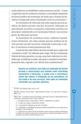 35
tenha objetivos ou finalidades eminentemente sociais.17
Como
o legislador não fez nenhuma restrição, a imunidade independe
da forma jurídica da instituição, de modo que a fruição do be-
nefício é assegurada tanto às fundações como às associações.18
As instituições de educação são todas aquelas pessoas ju-
rídicas de direito privado sem fins lucrativos, dedicadas ao
aprendizado, ao ensino e à pesquisa, ministrado com base nos
princípios estabelecidos na Constituição Federal e nas normas
gerais da educação nacional.
As instituições de assistência social, conforme entendi-
mento dominante, são todas aquelas pessoas jurídicas de di-
reito privado sem fins lucrativos, dedicadas à educação, à saú-
de e à assistência social propriamente dita.
A maioria dos especialistas da área entende que a expressão
“assistência social” foi utilizada pelo artigo 150 da Constituição
Federal de forma genérica, ou seja, para fazer referência às enti-
dades que se dedicam à saúde, educação e assistência social pro-
priamente dita, segundo o art. 203 do texto constitucional19
.
Conclui-se, portanto, que todas as fundações de direito
privado e associações que tenham como finalidade
estatutária a educação, a saúde e/ou a assistência
social são imunes à tributação de seu patrimônio, de
sua renda e de seus serviços, bem como as fundações
instituídas por partidos políticos.
17 PAES, José Eduardo Sabo. ob.cit. p. 491.
18 SZAZI, Eduardo. Terceiro Setor: regulamentação no Brasil. 3. ed. São Paulo: Peirópolis,
2003. p. 45.
19“Art. 203 – A assistência social será prestada a quem dela necessitar, independentemente de
contribuição a seguridade social e tem por objetivos:
I – a proteção à família, à maternidade, à infância, à adolescência e à velhice;
II – o amparo às crianças e adolescentes carentes;
III – a promoção da integração ao mercado de trabalho;
IV – a habilitação e a reabilitação das pessoas portadoras de deficiência e a promoção de sua
integração à vida comunitária;
V – a garantia de um salário mínimo de benefício mensal à pessoa portadora de deficiência
e ao idoso que comprovem não possuir meios de prover à própria manutenção ou de tê-la
provida por sua família, conforme dispuser a lei.”
 