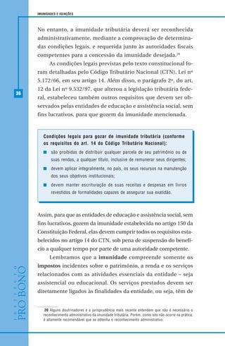 36
IMUNIDADES E ISENÇÕES
No entanto, a imunidade tributária deverá ser reconhecida
administrativamente, mediante a comprovação de determina-
das condições legais, e requerida junto às autoridades fiscais
competentes para a concessão da imunidade desejada.20
As condições legais previstas pelo texto constitucional fo-
ram detalhadas pelo Código Tributário Nacional (CTN), Lei nº
5.172/66, em seu artigo 14. Além disso, o parágrafo 2º, do art.
12 da Lei nº 9.532/97, que alterou a legislação tributária fede-
ral, estabeleceu também outros requisitos que devem ser ob-
servados pelas entidades de educação e assistência social, sem
fins lucrativos, para que gozem da imunidade mencionada.
20 Alguns doutrinadores e a jurisprudência mais recente entendem que não é necessário o
reconhecimento administrativo da imunidade tributária. Porém, como isto não ocorre na prática,
é altamente recomendável que se obtenha o reconhecimento administrativo.
Assim, para que as entidades de educação e assistência social, sem
fins lucrativos, gozem da imunidade estabelecida no artigo 150 da
Constituição Federal, elas devem cumprir todos os requisitos esta-
belecidos no artigo 14 do CTN, sob pena de suspensão do benefí-
cio a qualquer tempo por parte de uma autoridade competente.
Lembramos que a imunidade compreende somente os
impostos incidentes sobre o patrimônio, a renda e os serviços
relacionados com as atividades essenciais da entidade – seja
assistencial ou educacional. Os serviços prestados devem ser
diretamente ligados às finalidades da entidade, ou seja, têm de
Condições legais para gozar de imunidade tributária (conforme
os requisitos do art. 14 do Código Tributário Nacional):
são proibidas de distribuir qualquer parcela de seu patrimônio ou de
suas rendas, a qualquer título, inclusive de remunerar seus dirigentes;
devem aplicar integralmente, no país, os seus recursos na manutenção
dos seus objetivos institucionais;
devem manter escrituração de suas receitas e despesas em livros
revestidos de formalidades capazes de assegurar sua exatidão.
 
