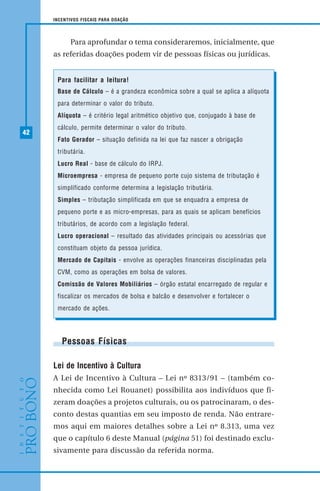 42
INCENTIVOS FISCAIS PARA DOAÇÃO
Para aprofundar o tema consideraremos, inicialmente, que
as referidas doações podem vir de pessoas físicas ou jurídicas.
Pessoas Físicas
Lei de Incentivo à Cultura
A Lei de Incentivo à Cultura – Lei nº 8313/91 – (também co-
nhecida como Lei Rouanet) possibilita aos indivíduos que fi-
zeram doações a projetos culturais, ou os patrocinaram, o des-
conto destas quantias em seu imposto de renda. Não entrare-
mos aqui em maiores detalhes sobre a Lei nº 8.313, uma vez
que o capítulo 6 deste Manual (página 51) foi destinado exclu-
sivamente para discussão da referida norma.
Para facilitar a leitura!
Base de Cálculo – é a grandeza econômica sobre a qual se aplica a alíquota
para determinar o valor do tributo.
Alíquota – é critério legal aritmético objetivo que, conjugado à base de
cálculo, permite determinar o valor do tributo.
Fato Gerador – situação definida na lei que faz nascer a obrigação
tributária.
Lucro Real - base de cálculo do IRPJ.
Microempresa - empresa de pequeno porte cujo sistema de tributação é
simplificado conforme determina a legislação tributária.
Simples – tributação simplificada em que se enquadra a empresa de
pequeno porte e as micro-empresas, para as quais se aplicam benefícios
tributários, de acordo com a legislação federal.
Lucro operacional – resultado das atividades principais ou acessórias que
constituam objeto da pessoa jurídica.
Mercado de Capitais - envolve as operações financeiras disciplinadas pela
CVM, como as operações em bolsa de valores.
Comissão de Valores Mobiliários – órgão estatal encarregado de regular e
fiscalizar os mercados de bolsa e balcão e desenvolver e fortalecer o
mercado de ações.
 