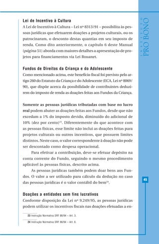 45
Lei de Incentivo à Cultura
A Lei de Incentivo à Cultura – Lei nº 8313/91 – possibilita às pes-
soas jurídicas que efetuarem doações a projetos culturais, ou os
patrocinaram, o desconto destas quantias em seu imposto de
renda. Como dito anteriormente, o capítulo 6 deste Manual
(página 51) aborda com maiores detalhes a apresentação de pro-
jetos para financiamentos via Lei Rouanet.
Fundos de Direitos da Criança e do Adolescente
Como mencionado acima, este benefício fiscal foi previsto pelo ar-
tigo 260 do Estatuto da Criança e do Adolescente (ECA, Lei nº 8069/
90), que dispõe acerca da possibilidade de contribuintes deduzi-
rem do imposto de renda as doações feitas aos Fundos da Criança.
Somente as pessoas jurídicas tributadas com base no lucro
real podem abater as doações feitas aos Fundos, desde que não
excedam a 1% do imposto devido, diminuído do adicional de
10% (dez por cento)23
. Diferentemente do que acontece com
as pessoas físicas, esse limite não inclui as doações feitas para
projetos culturais ou outros incentivos, que possuem limites
distintos. Neste caso, o valor correspondente à doação não pode
ser descontado como despesa operacional.
Para efetivar a contribuição, deve-se efetuar depósito na
conta corrente do Fundo, seguindo o mesmo procedimento
aplicável às pessoas físicas, descrito acima.
As pessoas jurídicas também podem doar bens aos Fun-
dos. O valor a ser utilizado para cálculo da dedução no caso
das pessoas jurídicas é o valor contábil do bem24
.
Doações a entidades sem fins lucrativos
Conforme disposição da Lei nº 9.249/95, as pessoas jurídicas
podem utilizar os incentivos fiscais nas doações efetuadas a en-
23 Instrução Normativa SRF 86/94 – Art. 3.
24 Instrução Normativa SRF 86/94 – Art. 6.
 