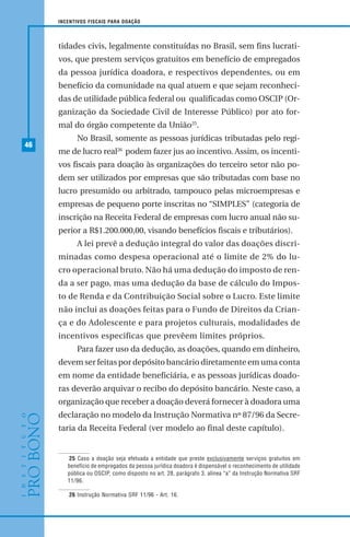 46
INCENTIVOS FISCAIS PARA DOAÇÃO
tidades civis, legalmente constituídas no Brasil, sem fins lucrati-
vos, que prestem serviços gratuitos em benefício de empregados
da pessoa jurídica doadora, e respectivos dependentes, ou em
benefício da comunidade na qual atuem e que sejam reconheci-
das de utilidade pública federal ou qualificadas como OSCIP (Or-
ganização da Sociedade Civil de Interesse Público) por ato for-
mal do órgão competente da União25
.
No Brasil, somente as pessoas jurídicas tributadas pelo regi-
me de lucro real26
podem fazer jus ao incentivo. Assim, os incenti-
vos fiscais para doação às organizações do terceiro setor não po-
dem ser utilizados por empresas que são tributadas com base no
lucro presumido ou arbitrado, tampouco pelas microempresas e
empresas de pequeno porte inscritas no “SIMPLES” (categoria de
inscrição na Receita Federal de empresas com lucro anual não su-
perior a R$1.200.000,00, visando benefícios fiscais e tributários).
A lei prevê a dedução integral do valor das doações discri-
minadas como despesa operacional até o limite de 2% do lu-
cro operacional bruto. Não há uma dedução do imposto de ren-
da a ser pago, mas uma dedução da base de cálculo do Impos-
to de Renda e da Contribuição Social sobre o Lucro. Este limite
não inclui as doações feitas para o Fundo de Direitos da Crian-
ça e do Adolescente e para projetos culturais, modalidades de
incentivos especificas que prevêem limites próprios.
Para fazer uso da dedução, as doações, quando em dinheiro,
devem ser feitas por depósito bancário diretamente em uma conta
em nome da entidade beneficiária, e as pessoas jurídicas doado-
ras deverão arquivar o recibo do depósito bancário. Neste caso, a
organização que receber a doação deverá fornecer à doadora uma
declaração no modelo da Instrução Normativa nº 87/96 da Secre-
taria da Receita Federal (ver modelo ao final deste capítulo).
25 Caso a doação seja efetuada a entidade que preste exclusivamente serviços gratuitos em
benefício de empregados da pessoa jurídica doadora é dispensável o reconhecimento de utilidade
pública ou OSCIP, como disposto no art. 28, parágrafo 3, alínea “a” da Instrução Normativa SRF
11/96.
26 Instrução Normativa SRF 11/96 - Art. 16.
 