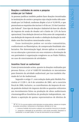 47
Doações a entidades de ensino e pesquisa
criadas por Lei Federal
As pessoas jurídicas também podem fazer doações incentivadas
às instituições de ensino e pesquisa cuja criação tenha sido auto-
rizada por Lei Federal, conforme dispõe a Lei nº 9.249/95, e que
preencham os requisitos dos incisos I e II do art. 213 da Constitui-
ção Federal27
. Esse tipo de doação é dedutível da base de cálculo
do imposto de renda do doador até o limite de 1,5% do lucro
operacional. Esta dedução deverá ser feita antes de computada a
sua dedução do imposto de renda e a dedução da doação às enti-
dades sem fins lucrativos mencionadas acima.
Essas instituições podem ser escolas comunitárias,
confessionais ou filantrópicas, de comprovada finalidade não-
lucrativa. Por determinação legal, devem aplicar os exceden-
tes na educação e preverem em seus estatutos a destinação de
seu patrimônio à organização congênere ou ao Poder Público,
no caso de encerramento de atividades.
Incentivo fiscal ao audiovisual
Como já mencionado acima, quanto às doações realizadas por
pessoas físicas, a Lei nº 8.685/93 introduziu os mecanismos
para fomento da atividade audiovisual, por isso também cha-
mada de Lei do Audiovisual.
Segundo o artigo 1º, com redação dada pela Medida Pro-
visória nº 2.228-1, de 6 de setembro de 2001, até o exercício
fiscal de 2006, inclusive, os contribuintes do imposto de ren-
da poderão deduzir do imposto devido as quantias referentes
aos investimentos feitos na produção de obras audiovisuais
cinematográficas brasileiras de produção independente, me-
diante a aquisição de quotas representativas de direitos de
27 “Art. 213. Os recursos públicos serão destinados às escolas públicas, podendo ser dirigidos
às escolas comunitárias, confessionais ou filantrópicas, definidas em lei, que:
I – comprove finalidade não-lucrativa e apliquem seus excedentes financeiros em educação;
II – assegurem a destinação de seu patrimônio a outra escola comunitária, filantrópica ou
confessional, ou ao poder público, no caso de encerramento de suas atividades.”
 