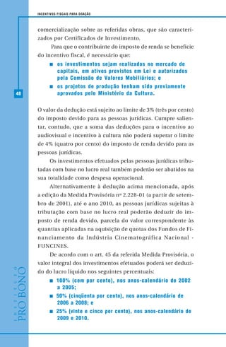 48
INCENTIVOS FISCAIS PARA DOAÇÃO
comercialização sobre as referidas obras, que são caracteri-
zados por Certificados de Investimento.
Para que o contribuinte do imposto de renda se beneficie
do incentivo fiscal, é necessário que:
os investimentos sejam realizados no mercado de
capitais, em ativos previstos em Lei e autorizados
pela Comissão de Valores Mobiliários; e
os projetos de produção tenham sido previamente
aprovados pelo Ministério da Cultura.
O valor da dedução está sujeito ao limite de 3% (três por cento)
do imposto devido para as pessoas jurídicas. Cumpre salien-
tar, contudo, que a soma das deduções para o incentivo ao
audiovisual e incentivo à cultura não poderá superar o limite
de 4% (quatro por cento) do imposto de renda devido para as
pessoas jurídicas.
Os investimentos efetuados pelas pessoas jurídicas tribu-
tadas com base no lucro real também poderão ser abatidos na
sua totalidade como despesa operacional.
Alternativamente à dedução acima mencionada, após
a edição da Medida Provisória nº 2.228-01 (a partir de setem-
bro de 2001), até o ano 2010, as pessoas jurídicas sujeitas à
tributação com base no lucro real poderão deduzir do im-
posto de renda devido, parcela do valor correspondente às
quantias aplicadas na aquisição de quotas dos Fundos de Fi-
nanciamento da Indústria Cinematográfica Nacional -
FUNCINES.
De acordo com o art. 45 da referida Medida Provisória, o
valor integral dos investimentos efetuados poderá ser deduzi-
do do lucro líquido nos seguintes percentuais:
100% (cem por cento), nos anos-calendário de 2002
a 2005;
50% (cinqüenta por cento), nos anos-calendário de
2006 a 2008; e
25% (vinte e cinco por cento), nos anos-calendário de
2009 e 2010.
 