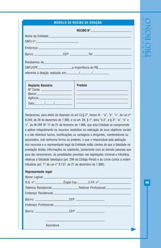 49
RECIBO N°.
Nome da Entidade:
CNPJ n°:
Endereço:
Bairro: CEP: Tel:
Recebemos de
CNPJ/CPF a importância de R$ ,
referente à doação realizada em: _/ /
Depósito Bancário
N° Conta:
Banco:
Agência:
Data: _/ /
Declaramos, para efeito do disposto no art.13,§ 2°, inciso III - “a”, “b”, “c”, da Lei n°
9.249, de 26 de dezembro de 1.995, e no art. 28, § 1°, letra “b.3”, e § 3°, “a”, “b” e
‘c”, da IN SRF N° 11 de 21 de fevereiro de 1.996, que esta Entidade se compromete
a aplicar integralmente os recursos recebidos na realização de seus objetivos sociais
e a não distribuir lucros, bonificações ou vantagens a dirigentes, mantenedores ou
associados, sob nenhuma forma ou pretexto, e que o responsável pela aplicação
dos recursos e o representante legal da Entidade estão cientes de que a falsidade na
prestação destas informações os sujeitarão, juntamente com as demais pessoas que
para ela concorrerem, às penalidades previstas nas legislações criminal e tributária,
relativas à falsidade ideológica (art. 299 do Código Penal) e ao crime contra a ordem
tributária (art. 1° da Lei n° 8.137, de 27 de dezembro de 1.990).
MODELO DE RECIBO DE DOAÇÃO
Representante legal
Nome Legível:
R.G. n°.: Órgão Exp.: C.P.F. n°.:
Telefone Residencial: Telefone Profissional:
Endereço Residencial:
Bairro: CEP:
Endereço Profissional:
Bairro: CEP:
Assinatura
Produto
 