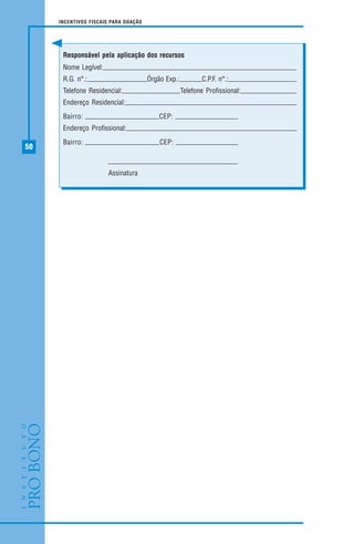 50
INCENTIVOS FISCAIS PARA DOAÇÃO
Responsável pela aplicação dos recursos
Nome Legível:
R.G. n°.: Órgão Exp.: C.P.F. n°.:
Telefone Residencial: Telefone Profissional:
Endereço Residencial:
Bairro: CEP:
Endereço Profissional:
Bairro: CEP:
Assinatura
 