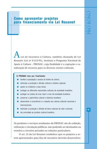 51
MODELO DE RECIBO DE DOAÇÃO
ALei de Incentivo à Cultura, também chamada de Lei
Rouanet (Lei nº 8.313/91), instituiu o Programa Nacional de
Apoio à Cultura - PRONAC, cuja finalidade é a captação e ca-
nalização de recursos para os diversos setores culturais.
O PRONAC tem por finalidade:
facilitar à população o acesso às fontes da cultura;
estimular a produção e difusão cultural e artística regional;
apoiar os criadores e suas obras;
proteger as diferentes expressões culturais da sociedade brasileira;
proteger os modos de criar, fazer e viver da sociedade brasileira;
preservar o patrimônio cultural e histórico brasileiro;
desenvolver a consciência e o respeito aos valores culturais nacionais e
internacionais;
estimular a produção e difusão de bens culturais de valor universal;
dar prioridade ao produto cultural brasileiro.
Os produtos e serviços resultantes do PRONAC são de exibição,
utilização e circulação públicas, não podendo ser destinados ou
restritos a circuitos privados ou coleções particulares.
O art. 25 da Lei Rouanet estabelece que os projetos a se-
rem apresentados para fins de incentivo deverão desenvolver:
Como apresentar projetos
para financiamento via Lei Rouanet
 