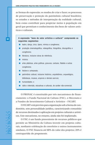 52
COMO APRESENTAR PROJETOS PARA FINANCIAMENTO VIA LEI ROUANET
as formas de expressão; os modos de criar e fazer; os processos
de preservação e proteção do patrimônio cultural brasileiro;
os estudos e métodos de interpretação da realidade cultural,
bem como contribuir para propiciar meios à população em
geral que permitam o conhecimento dos bens de valores artís-
ticos e culturais.
A expressão “bens de valor artístico e cultural” compreende os
seguintes segmentos:
teatro, dança, circo, ópera, mímica e congêneres;
produção cinematográfica, videográfica, fotográfica, discográfica e
congêneres;
literatura, inclusive obras de referência;
música;
artes plásticas, artes gráficas, gravuras, cartazes, filatelia e outras
congêneres;
folclore e artesanato;
patrimônio cultural, inclusive histórico, arquitetônico, arqueológico,
bibliotecas, museus, arquivos e demais acervos;
humanidades; e
rádio e televisão, educativas e culturais, de caráter não-comercial.
O PRONAC é constituído por três mecanismos de finan-
ciamento: o Fundo Nacional de Cultura (FNC), o Mecenato e
a Fundos de Investimento Cultural e Artístico – FICART.
O FICART está previsto para organização sob a forma de con-
domínio, sem personalidade jurídica, caracterizando comunhão
de recursos destinados à aplicação em projetos culturais e artísti-
cos. Este mecanismo, no entanto, ainda não foi implantado.
O FNC é um fundo proveniente de recursos públicos que
permite ao Ministério da Cultura investir em projetos cultu-
rais, mediante celebração de convênios e outros instrumentos
similares. O FNC financia até 80% do valor dos projetos; 20% é
contrapartida do proponente.
 