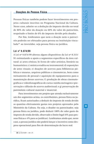 55
Doações de Pessoa Física
Pessoas físicas também podem fazer investimentos em pro-
jetos culturais inscritos no Programa Nacional da Cultura.
Neste caso, admite-se a dedução do imposto devido no total
de 80% do valor da doação ou 60% do valor do patrocínio,
respeitado o limite de 6% do imposto devido pelo doador.
Por fim, lembramos que nem a doação nem o patrocí-
nio poderão ser efetuados para pessoa ou instituição vincu-
lada28
ao investidor, seja pessoa física ou jurídica.
Lei nº 9.874/99
A Lei nº 9.874/99 alterou alguns dispositivos da Lei nº 8.313/
91 estimulando o apoio a segmentos específicos da área cul-
tural: a) artes cênicas; b) livros de valor artístico, literário ou
humanístico; c) música erudita ou instrumental; d) exposições
de artes visuais; e) doações de acervos para bibliotecas pú-
blicas e museus, arquivos públicos e cinematecas, bem como
treinamento de pessoal e aquisição de equipamentos para a
manutenção desses acervos; f) produção de obras cinemato-
gráficas e videofonográficas de curta e média metragem e pre-
servação e difusão do acervo audiovisual; e g) preservação do
patrimônio cultural material e imaterial.
Para investimentos em projeto que atenda exclusivamente
um dos segmentos acima, os contribuintes, pessoa física ou ju-
rídica, ficam autorizados a deduzir do imposto de renda devido
as quantias efetivamente gastas nos projetos aprovados pelo
Ministério da Cultura. Ou seja, o doador ou patrocinador, seja
pessoa física ou jurídica, pode deduzir 100% do valor gasto do
imposto de renda devido, observado o limite legal (6% para pes-
soas físicas e 4% para as jurídicas). Lembramos ainda que, neste
caso, a pessoa jurídica não poderá lançar o incentivo como des-
pesa operacional para fins de determinação do lucro real.
28 Lei 8.313/91 – Art. 27.
 