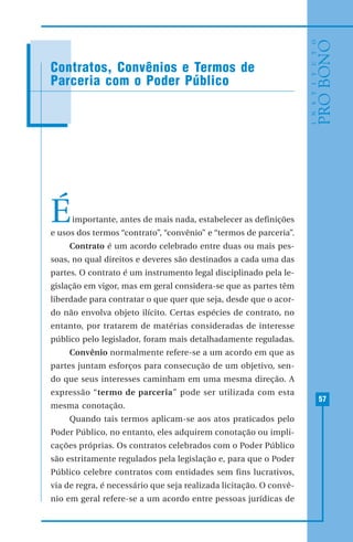 57
MODELO DE RECIBO DE DOAÇÃO
Éimportante, antes de mais nada, estabelecer as definições
e usos dos termos “contrato”, “convênio” e “termos de parceria”.
Contrato é um acordo celebrado entre duas ou mais pes-
soas, no qual direitos e deveres são destinados a cada uma das
partes. O contrato é um instrumento legal disciplinado pela le-
gislação em vigor, mas em geral considera-se que as partes têm
liberdade para contratar o que quer que seja, desde que o acor-
do não envolva objeto ilícito. Certas espécies de contrato, no
entanto, por tratarem de matérias consideradas de interesse
público pelo legislador, foram mais detalhadamente reguladas.
Convênio normalmente refere-se a um acordo em que as
partes juntam esforços para consecução de um objetivo, sen-
do que seus interesses caminham em uma mesma direção. A
expressão “termo de parceria” pode ser utilizada com esta
mesma conotação.
Quando tais termos aplicam-se aos atos praticados pelo
Poder Público, no entanto, eles adquirem conotação ou impli-
cações próprias. Os contratos celebrados com o Poder Público
são estritamente regulados pela legislação e, para que o Poder
Público celebre contratos com entidades sem fins lucrativos,
via de regra, é necessário que seja realizada licitação. O convê-
nio em geral refere-se a um acordo entre pessoas jurídicas de
Contratos, Convênios e Termos de
Parceria com o Poder Público
 