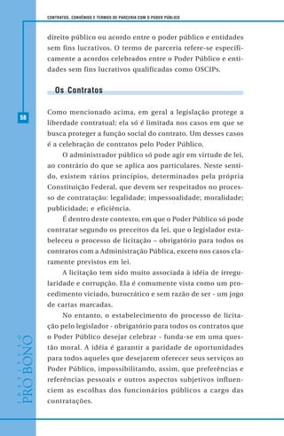 58
CONTRATOS, CONVÊNIOS E TERMOS DE PARCERIA COM O PODER PÚBLICO
direito público ou acordo entre o poder público e entidades
sem fins lucrativos. O termo de parceria refere-se especifi-
camente a acordos celebrados entre o Poder Público e enti-
dades sem fins lucrativos qualificadas como OSCIPs.
Os Contratos
Como mencionado acima, em geral a legislação protege a
liberdade contratual; ela só é limitada nos casos em que se
busca proteger a função social do contrato. Um desses casos
é a celebração de contratos pelo Poder Público.
O administrador público só pode agir em virtude de lei,
ao contrário do que se aplica aos particulares. Neste senti-
do, existem vários princípios, determinados pela própria
Constituição Federal, que devem ser respeitados no proces-
so de contratação: legalidade; impessoalidade; moralidade;
publicidade; e eficiência.
É dentro deste contexto, em que o Poder Público só pode
contratar segundo os preceitos da lei, que o legislador esta-
beleceu o processo de licitação – obrigatório para todos os
contratos com a Administração Pública, exceto nos casos cla-
ramente previstos em lei.
A licitação tem sido muito associada à idéia de irregu-
laridade e corrupção. Ela é comumente vista como um pro-
cedimento viciado, burocrático e sem razão de ser - um jogo
de cartas marcadas.
No entanto, o estabelecimento do processo de licita-
ção pelo legislador - obrigatório para todos os contratos que
o Poder Público desejar celebrar - funda-se em uma ques-
tão moral. A idéia é garantir a paridade de oportunidades
para todos aqueles que desejarem oferecer seus serviços ao
Poder Público, impossibilitando, assim, que preferências e
referências pessoais e outros aspectos subjetivos influen-
ciem as escolhas dos funcionários públicos a cargo das
contratações.
 