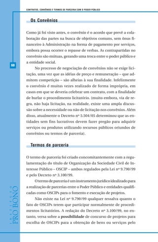 60
CONTRATOS, CONVÊNIOS E TERMOS DE PARCERIA COM O PODER PÚBLICO
Os Convênios
Como já foi visto antes, o convênio é o acordo que prevê a cola-
boração das partes na busca de objetivos comuns, sem ônus fi-
nanceiro à Administração na forma de pagamento por serviços,
embora possa ocorrer o repasse de verbas. As contrapartidas no
convênio são mútuas, gerando uma troca entre o poder público e
a entidade social.
No processo de negociação de convênios não se exige lici-
tação, uma vez que as idéias de preço e remuneração – que ad-
mitem competição – são alheias à sua finalidade. Infelizmente
o convênio é muitas vezes realizado de forma imprópria, em
casos em que se deveria celebrar um contrato, com a finalidade
de burlar o procedimento licitatório. (muito embora, via de re-
gra, não haja licitação, na realidade, existe uma ampla discus-
são sobre a necessidade ou não de licitação nos convênios. Além
disso, atualmente o Decreto nº 5.504/05 determinou que as en-
tidades sem fins lucrativos devem fazer pregão para adquirir
serviços ou produtos utilizando recursos públicos oriundos de
convênios ou termos de parceria).
Termos de parceria
O termo de parceria foi criado concomitantemente com a regu-
lamentação do título de Organização da Sociedade Civil de In-
teresse Público – OSCIP – ambos regulados pela Lei nº 9.790/99
e pelo Decreto nº 3.100/99.
Otermodeparceriaéuminstrumentojurídicoidealizadopara
a realização de parcerias entre o Poder Público e entidades qualifi-
cadas como OSCIPs para o fomento e execução de projetos.
Não existe na Lei nº 9.790/99 qualquer ressalva quanto o
fato de OSCIPs terem que participar normalmente de procedi-
mentos licitatórios. A redação do Decreto nº 3.100/99, no en-
tanto, versa sobre a possibilidade de concurso de projetos para
escolha de OSCIPs para a obtenção de bens ou serviços pelo
 