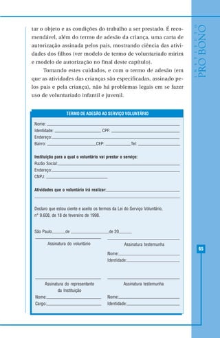 65
tar o objeto e as condições do trabalho a ser prestado. É reco-
mendável, além do termo de adesão da criança, uma carta de
autorização assinada pelos pais, mostrando ciência das ativi-
dades dos filhos (ver modelo de termo de voluntariado mirim
e modelo de autorização no final deste capítulo).
Tomando estes cuidados, e com o termo de adesão (em
que as atividades das crianças são especificadas, assinado pe-
los pais e pela criança), não há problemas legais em se fazer
uso de voluntariado infantil e juvenil.
Nome:
Identidade: CPF:
Endereço:
Bairro: CEP: Tel:
Instituição para a qual o voluntário vai prestar o serviço:
Razão Social:
Endereço:
CNPJ:
Atividades que o voluntário irá realizar:
Declaro que estou ciente e aceito os termos da Lei do Serviço Voluntário,
n° 9.608, de 18 de fevereiro de 1998.
São Paulo, de de 20
TERMO DE ADESÃO AO SERVIÇO VOLUNTÁRIO
Assinatura do voluntário
Assinatura do representante
da Instituição
Nome:
Cargo:
Assinatura testemunha
Nome:
Identidade:
Assinatura testemunha
Nome:
Identidade:
 