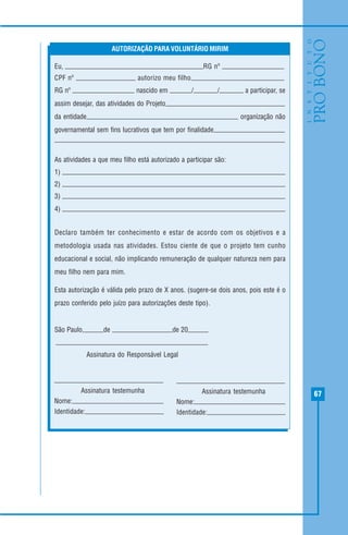67
Eu, RG nº
CPF nº autorizo meu filho
RG nº nascido em / / a participar, se
assim desejar, das atividades do Projeto
da entidade organização não
governamental sem fins lucrativos que tem por finalidade
As atividades a que meu filho está autorizado a participar são:
1)
2)
3)
4)
Declaro também ter conhecimento e estar de acordo com os objetivos e a
metodologia usada nas atividades. Estou ciente de que o projeto tem cunho
educacional e social, não implicando remuneração de qualquer natureza nem para
meu filho nem para mim.
Esta autorização é válida pelo prazo de X anos. (sugere-se dois anos, pois este é o
prazo conferido pelo juízo para autorizações deste tipo).
São Paulo, de de 20
AUTORIZAÇÃO PARA VOLUNTÁRIO MIRIM
Assinatura testemunha
Nome:
Identidade:
Assinatura testemunha
Nome:
Identidade:
Assinatura do Responsável Legal
 