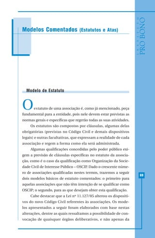 69
MODELO DE RECIBO DE DOAÇÃO
Modelo de Estatuto
Oestatuto de uma associação é, como já mencionado, peça
fundamental para a entidade, pois nele devem estar previstas as
normas gerais e específicas que regerão todas as suas atividades.
Os estatutos são compostos por cláusulas, algumas delas
obrigatórias (previstas no Código Civil e demais dispositivos
legais) e outras facultativas, que expressam a realidade de cada
associação e regem a forma como ela será administrada.
Algumas qualificações concedidas pelo poder público exi-
gem a previsão de cláusulas específicas no estatuto da associa-
ção, como é o caso da qualificação como Organização da Socie-
dade Civil de Interesse Público – OSCIP. Dado o crescente núme-
ro de associações qualificadas nestes termos, trazemos a seguir
dois modelos básicos de estatuto comentados: o primeiro para
aquelas associações que não têm intenção de se qualificar como
OSCIP; o segundo, para as que desejam obter esta qualificação.
Cabe destacar que a Lei nº 11.127/05 alterou os dispositi-
vos do novo Código Civil referentes às associações. Os mode-
los apresentados a seguir foram elaborados com base nestas
alterações, dentre as quais ressaltamos a possibilidade de con-
vocação de quaisquer órgãos deliberativos, e não apenas da
Modelos Comentados (Estatutos e Atas)
 