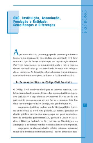 7
ONG, Instituição, Associação,
Fundação e Entidade:
Semelhanças e Diferenças
Aprimeira decisão que um grupo de pessoas que intenta
formar uma organização ou entidade da sociedade civil deve
tomar é o tipo de forma jurídica que sua organização adotará.
Por vezes existem mais de uma possibilidade e prós e contras
devem ser analisados para a escolha do formato mais adequa-
do ou vantajoso. As descrições abaixo buscam traçar um pano-
rama das diferentes opções, de forma a facilitar tal escolha.
As Pessoas Jurídicas no Código Civil Brasileiro
O Código Civil brasileiro distingue as pessoas naturais, tam-
bém chamadas de pessoas físicas, das pessoas jurídicas. A pes-
soa jurídica é a organização de pessoas físicas ou de um
patrimônio para o alcance de um fim determinado. Este fim
deve ser um objetivo lícito, ou seja, não proibido por lei.
As pessoas jurídicas podem ser de direito público (inter-
no ou externo) ou de direito privado. As pessoas jurídicas de
direito público interno são aquelas que em geral denomina-
mos de entidades governamentais, que são a União, os Esta-
dos, o Distrito Federal, os Territórios, os Municípios, as
autarquias e as demais entidades criadas neste caráter por lei.
As pessoas jurídicas de direito público externo – externo é
usado aqui no sentido de internacional – são os Estados estran-
 