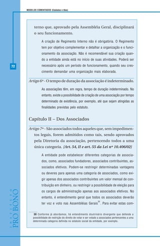 72
MODELOS COMENTADOS (Estatutos e Atas)
terno que, aprovado pela Assembléia Geral, disciplinará
o seu funcionamento.
A criação de Regimento Interno não é obrigatória. O Regimento
tem por objetivo complementar e detalhar a organização e o funci-
onamento da associação. Não é recomendável sua criação quan-
do a entidade ainda está no início de suas atividades. Poderá ser
necessário após um período de funcionamento, quando seu cres-
cimento demandar uma organização mais elaborada.
Artigo 6º - O tempo de duração da associação é indeterminado.
As associações têm, em regra, tempo de duração indeterminado. No
entanto, existe a possibilidade de criação de uma associação por tempo
determinado de existência, por exemplo, até que sejam atingidas as
finalidades previstas pelo estatuto.
Capítulo II – Dos Associados
Artigo 7º - São associados todos aqueles que, sem impedimen-
tos legais, forem admitidos como tais, sendo aprovados
pela Diretoria da associação, pertencendo todos a uma
única categoria. [Art. 54, II e art. 55 da Lei nº 10.406/02]
A entidade pode estabelecer diferentes categorias de associa-
dos, como, associados fundadores, associados contribuintes, as-
sociados efetivos. Podem-se restringir determinadas vantagens
ou deveres para apenas uma categoria de associados, como exi-
gir apenas dos associados contribuintes um valor mensal de con-
tribuição em dinheiro, ou restringir a possibilidade de eleição para
os cargos de administração apenas aos associados efetivos. No
entanto, é entendimento geral que todos os associados deverão
ter voz e voto nas Assembléias Gerais
30
. Para evitar estas com-
30 Conforme já abordamos, há entendimento doutrinário divergente que defende a
possibilidade de restrição do direito de votar e ser votado a associados pertencentes a uma
determinada categoria definida no estatuto social da entidade, por exemplo.
 