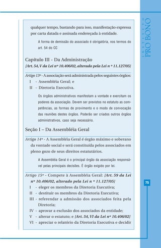 75
qualquer tempo, bastando para isso, manifestação expressa
por carta datada e assinada endereçada à entidade.
A forma de demissão do associado é obrigatória, nos termos do
art. 54 do CC
Capítulo III - Da Administração
[Art. 54,V da Lei nº 10.406/02, alterado pela Lei n º 11.127/05]
Artigo 13º -Aassociaçãoseráadministradapelosseguintesórgãos:
I - Assembléia Geral; e
II - Diretoria Executiva.
Os órgãos administrativos manifestam a vontade e exercitam os
poderes da associação. Devem ser previstos no estatuto as com-
petências, as formas de provimento e o modo de convocação
das reuniões destes órgãos. Poderão ser criados outros órgãos
administrativos, caso seja necessário.
Seção I – Da Assembléia Geral
Artigo 14º - A Assembléia Geral é órgão máximo e soberano
da vontade social e será constituída pelos associados em
pleno gozo de seus direitos estatutários.
A Assembléia Geral é o principal órgão da associação responsá-
vel pelas principais decisões. É órgão exigido por lei.
Artigo 15º - Compete à Assembléia Geral: [Art. 59 da Lei
nº 10.406/02, alterado pela Lei n º 11.127/05]
I - eleger os membros da Diretoria Executiva;
II - destituir os membros da Diretoria Executiva;
III - referendar a admissão dos associados feita pela
Diretoria;
IV - aprovar a exclusão dos associados da entidade;
V - alterar o estatuto; e [Art. 54, VI da Lei nº 10.406/02]
VI - apreciar o relatório da Diretoria Executiva e decidir
 