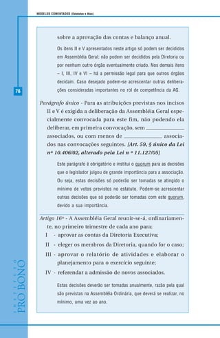 76
MODELOS COMENTADOS (Estatutos e Atas)
sobre a aprovação das contas e balanço anual.
Os itens II e V apresentados neste artigo só podem ser decididos
em Assembléia Geral; não podem ser decididos pela Diretoria ou
por nenhum outro órgão eventualmente criado. Nos demais itens
– I, III, IV e VI – há a permissão legal para que outros órgãos
decidam. Caso desejado podem-se acrescentar outras delibera-
ções consideradas importantes no rol de competência da AG.
Parágrafo único - Para as atribuições previstas nos incisos
II e V é exigida a deliberação da Assembléia Geral espe-
cialmente convocada para este fim, não podendo ela
deliberar, em primeira convocação, sem
associados, ou com menos de associa-
dos nas convocações seguintes. [Art. 59, § único da Lei
nº 10.406/02, alterado pela Lei n º 11.127/05]
Este parágrafo é obrigatório e institui o quorum para as decisões
que o legislador julgou de grande importância para a associação.
Ou seja, estas decisões só poderão ser tomadas se atingido o
mínimo de votos previstos no estatuto. Podem-se acrescentar
outras decisões que só poderão ser tomadas com este quorum,
devido a sua importância.
Artigo 16º - A Assembléia Geral reunir-se-á, ordinariamen-
te, no primeiro trimestre de cada ano para:
I - aprovar as contas da Diretoria Executiva;
II - eleger os membros da Diretoria, quando for o caso;
III - aprovar o relatório de atividades e elaborar o
planejamento para o exercício seguinte;
IV - referendar a admissão de novos associados.
Estas decisões deverão ser tomadas anualmente, razão pela qual
são previstas na Assembléia Ordinária, que deverá se realizar, no
mínimo, uma vez ao ano.
 