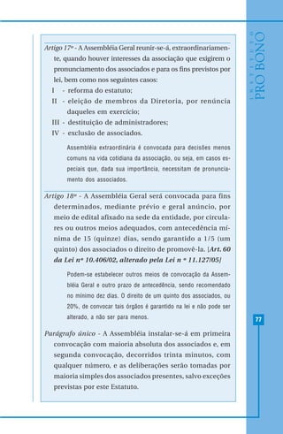 77
Artigo 17º - A Assembléia Geral reunir-se-á, extraordinariamen-
te, quando houver interesses da associação que exigirem o
pronunciamento dos associados e para os fins previstos por
lei, bem como nos seguintes casos:
I - reforma do estatuto;
II - eleição de membros da Diretoria, por renúncia
daqueles em exercício;
III - destituição de administradores;
IV - exclusão de associados.
Assembléia extraordinária é convocada para decisões menos
comuns na vida cotidiana da associação, ou seja, em casos es-
peciais que, dada sua importância, necessitam de pronuncia-
mento dos associados.
Artigo 18º - A Assembléia Geral será convocada para fins
determinados, mediante prévio e geral anúncio, por
meio de edital afixado na sede da entidade, por circula-
res ou outros meios adequados, com antecedência mí-
nima de 15 (quinze) dias, sendo garantido a 1/5 (um
quinto) dos associados o direito de promovê-la. [Art. 60
da Lei nº 10.406/02, alterado pela Lei n º 11.127/05]
Podem-se estabelecer outros meios de convocação da Assem-
bléia Geral e outro prazo de antecedência, sendo recomendado
no mínimo dez dias. O direito de um quinto dos associados, ou
20%, de convocar tais órgãos é garantido na lei e não pode ser
alterado, a não ser para menos.
Parágrafo único - A Assembléia instalar-se-á em primeira
convocação com maioria absoluta dos associados e, em
segunda convocação, decorridos trinta minutos, com
qualquer número, e as deliberações serão tomadas por
maioria simples dos associados presentes, salvo exceções
previstas por este Estatuto.
 