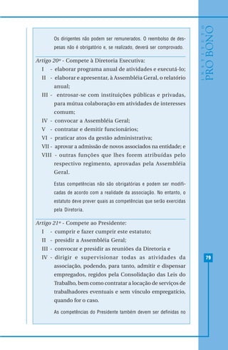 79
Os dirigentes não podem ser remunerados. O reembolso de des-
pesas não é obrigatório e, se realizado, deverá ser comprovado.
Artigo 20º - Compete à Diretoria Executiva:
I - elaborar programa anual de atividades e executá-lo;
II - elaborar e apresentar, à Assembléia Geral, o relatório
anual;
III - entrosar-se com instituições públicas e privadas,
para mútua colaboração em atividades de interesses
comum;
IV - convocar a Assembléia Geral;
V - contratar e demitir funcionários;
VI - praticar atos da gestão administrativa;
VII - aprovar a admissão de novos associados na entidade; e
VIII - outras funções que lhes forem atribuídas pelo
respectivo regimento, aprovadas pela Assembléia
Geral.
Estas competências não são obrigatórias e podem ser modifi-
cadas de acordo com a realidade da associação. No entanto, o
estatuto deve prever quais as competências que serão exercidas
pela Diretoria.
Artigo 21º - Compete ao Presidente:
I - cumprir e fazer cumprir este estatuto;
II - presidir a Assembléia Geral;
III - convocar e presidir as reuniões da Diretoria e
IV - dirigir e supervisionar todas as atividades da
associação, podendo, para tanto, admitir e dispensar
empregados, regidos pela Consolidação das Leis do
Trabalho, bem como contratar a locação de serviços de
trabalhadores eventuais e sem vínculo empregatício,
quando for o caso.
As competências do Presidente também devem ser definidas no
 