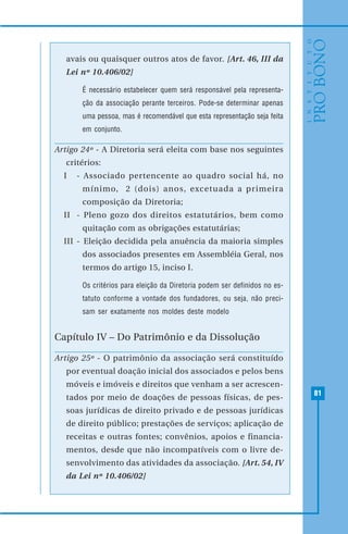 81
avais ou quaisquer outros atos de favor. [Art. 46, III da
Lei nº 10.406/02]
É necessário estabelecer quem será responsável pela representa-
ção da associação perante terceiros. Pode-se determinar apenas
uma pessoa, mas é recomendável que esta representação seja feita
em conjunto.
Artigo 24º - A Diretoria será eleita com base nos seguintes
critérios:
I - Associado pertencente ao quadro social há, no
mínimo, 2 (dois) anos, excetuada a primeira
composição da Diretoria;
II - Pleno gozo dos direitos estatutários, bem como
quitação com as obrigações estatutárias;
III - Eleição decidida pela anuência da maioria simples
dos associados presentes em Assembléia Geral, nos
termos do artigo 15, inciso I.
Os critérios para eleição da Diretoria podem ser definidos no es-
tatuto conforme a vontade dos fundadores, ou seja, não preci-
sam ser exatamente nos moldes deste modelo
Capítulo IV – Do Patrimônio e da Dissolução
Artigo 25º - O patrimônio da associação será constituído
por eventual doação inicial dos associados e pelos bens
móveis e imóveis e direitos que venham a ser acrescen-
tados por meio de doações de pessoas físicas, de pes-
soas jurídicas de direito privado e de pessoas jurídicas
de direito público; prestações de serviços; aplicação de
receitas e outras fontes; convênios, apoios e financia-
mentos, desde que não incompatíveis com o livre de-
senvolvimento das atividades da associação. [Art. 54, IV
da Lei nº 10.406/02]
 