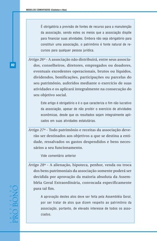 82
MODELOS COMENTADOS (Estatutos e Atas)
É obrigatória a previsão de fontes de recurso para a manutenção
da associação, sendo estes os meios que a associação dispõe
para financiar suas atividades. Embora não seja obrigatório para
constituir uma associação, o patrimônio é fonte natural de re-
cursos para qualquer pessoa jurídica.
Artigo 26º - A associação não distribuirá, entre seus associa-
dos, conselheiros, diretores, empregados ou doadores,
eventuais excedentes operacionais, brutos ou líquidos,
dividendos, bonificações, participações ou parcelas do
seu patrimônio, auferidos mediante o exercício de suas
atividades e os aplicará integralmente na consecução do
seu objetivo social.
Este artigo é obrigatório e é o que caracteriza o fim não lucrativo
da associação, apesar de não proibir o exercício de atividades
econômicas, desde que os resultados sejam integralmente apli-
cados em suas atividades estatutárias.
Artigo 27º - Todo patrimônio e receitas da associação deve-
rão ser destinados aos objetivos a que se destina a enti-
dade, ressalvados os gastos despendidos e bens neces-
sários a seu funcionamento.
Vide comentário anterior
Artigo 28º - A alienação, hipoteca, penhor, venda ou troca
dos bens patrimoniais da associação somente poderá ser
decidida por aprovação da maioria absoluta da Assem-
bléia Geral Extraordinária, convocada especificamente
para tal fim.
A aprovação destes atos deve ser feita pela Assembléia Geral,
por ser tratar de atos que dizem respeito ao patrimônio da
associação, portanto, de elevado interesse de todos os asso-
ciados.
 