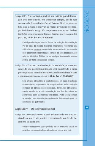 83
Artigo 29º - A associação poderá ser extinta por delibera-
ção dos associados, em qualquer tempo, desde que
convocada Assembléia Geral Extraordinária para tal
fim, que deverá observar as regras previstas no pará-
grafo único do artigo 15º do presente estatuto. Poderá
também ser extinta por demais formas previstas em lei.
[Art. 54, VI da Lei nº 10.406/02]
É obrigatório dispor sobre a forma de extinção da associação.
Por se tratar de decisão de grande importância, recomenda-se a
utilização do quorum pré-estabelecido no estatuto. As associa-
ções podem ser dissolvidas por vontade de seus associados, por
ação do Ministério Público ou por qualquer interessado, quando
poderá ser feita a dissolução judicial.
Artigo 30º - Em caso de dissolução da entidade, o remanes-
cente de seu patrimônio líquido será transferido a outra
pessoa jurídica sem fins lucrativos, preferencialmente com
o mesmo objetivo social. [Art. 61 da Lei nº 10.406/02]
Este artigo é obrigatório e estabelece que, em caso de extinção
da associação, o que restar de seu patrimônio, após a quitação
de todas as obrigações constituídas, deverá ser obrigatoria-
mente transferido a outra associação sem fins lucrativos, de
preferência com as mesmas finalidades. Pode-se especificar,
se desejar, uma associação previamente determinada para re-
cebimento do patrimônio.
Capítulo V – Do Exercício Social
Artigo 31º - O exercício social terá a duração de um ano, ini-
ciando-se em 1º de janeiro e terminando em 31 de de-
zembro de cada ano.
Pode-se estabelecer outro período para o exercício social, no
entanto é recomendável que ele coincida com o ano civil.
 