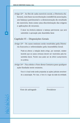 84
MODELOS COMENTADOS (Estatutos e Atas)
Artigo 32º - Ao fim de cada exercício social, a Diretoria ela-
borará, com base na escrituração contábil da associação,
um balanço patrimonial e a demonstração do resultado
do exercício, bem como uma discriminação das origens
e aplicações de recursos.
É dever da diretoria elaborar o balanço patrimonial, que será
submetido à aprovação pela Assembléia Geral.
Capítulo VI – Disposições Gerais
Artigo 33º - Os casos omissos serão resolvidos pela Direto-
ria Executiva e referendados pela Assembléia Geral.
Pode-se alterar a redação deste artigo, por exemplo, estabe-
lecendo que os casos omissos devem ser resolvidos pela As-
sembléia Geral. Porém isso pode ser de difícil cumprimento
na prática.
Artigo 34º - Fica eleito o Foro desta Comarca para qualquer
ação fundada neste estatuto.
Foro é o local onde serão propostas as ações judiciais envolven-
do a associação. Por isso, o foro é o lugar da sede da entidade.
Visto do advogado Presidente
 