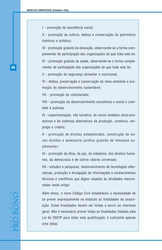 86
MODELOS COMENTADOS (Estatutos e Atas)
I - promoção da assistência social;
II - promoção da cultura, defesa e conservação do patrimônio
histórico e artístico;
III - promoção gratuita da educação, observando-se a forma com-
plementar de participação das organizações de que trata esta lei;
IV - promoção gratuita da saúde, observando-se a forma comple-
mentar de participação das organizações de que trata esta lei;
V - promoção da segurança alimentar e nutricional;
VI - defesa, preservação e conservação do meio ambiente e pro-
moção do desenvolvimento sustentável;
VII - promoção do voluntariado;
VIII - promoção do desenvolvimento econômico e social e com-
bate à pobreza;
IX - experimentação, não lucrativa, de novos modelos sócio-pro-
dutivos e de sistemas alternativos de produção, comércio, em-
prego e crédito;
X - promoção de direitos estabelecidos, construção de no-
vos direitos e assessoria jurídica gratuita de interesse su-
plementar;
XI - promoção da ética, da paz, da cidadania, dos direitos huma-
nos, da democracia e de outros valores universais;
XII - estudos e pesquisas, desenvolvimento de tecnologias alter-
nativas, produção e divulgação de informações e conhecimentos
técnicos e científicos que digam respeito às atividades mencio-
nadas neste artigo.
Além disso, o novo Código Civil estabeleceu a necessidade de
se prever expressamente no estatuto as finalidades da associ-
ação. Estas finalidades devem ser lícitas e servir ao interesse
geral. Não é necessário prever todas as finalidades listadas pela
Lei de OSCIP para obter esta qualificação; é suficiente apenas
uma delas.
 