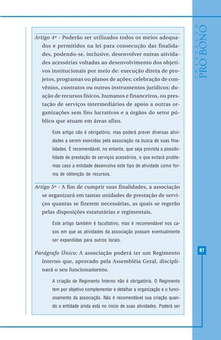 87
Artigo 4º - Poderão ser utilizados todos os meios adequa-
dos e permitidos na lei para consecução das finalida-
des, podendo-se, inclusive, desenvolver outras ativida-
des acessórias voltadas ao desenvolvimento dos objeti-
vos institucionais por meio de: execução direta de pro-
jetos, programas ou planos de ações; celebração de con-
vênios, contratos ou outros instrumentos jurídicos; do-
ação de recursos físicos, humanos e financeiros, ou pres-
tação de serviços intermediários de apoio a outras or-
ganizações sem fins lucrativos e a órgãos do setor pú-
blico que atuam em áreas afins.
Este artigo não é obrigatório, mas poderá prever diversas ativi-
dades a serem exercidas pela associação na busca de suas fina-
lidades. É recomendável, no entanto, que seja prevista a possibi-
lidade de prestação de serviços acessórios, o que evitará proble-
mas caso a entidade desenvolva este tipo de atividade como for-
ma de obtenção de recursos.
Artigo 5º - A fim de cumprir suas finalidades, a associação
se organizará em tantas unidades de prestação de servi-
ços quantas se fizerem necessárias, as quais se regerão
pelas disposições estatutárias e regimentais.
Este artigo também é facultativo, mas é recomendável nos ca-
sos em que as atividades da associação possam eventualmente
ser expandidas para outros locais.
Parágrafo Único: A associação poderá ter um Regimento
Interno que, aprovado pela Assembléia Geral, discipli-
nará o seu funcionamento.
A criação de Regimento Interno não é obrigatória. O Regimento
tem por objetivo complementar e detalhar a organização e o funci-
onamento da associação. Não é recomendável sua criação quan-
do a entidade ainda está no inicio de suas atividades. Poderá ser
 