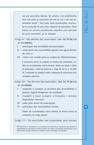 89
nas aos associados efetivos. No entanto, é de entendimento
geral que todos os associados deverão ter voz e voto nas As-
sembléias Gerais
31
. Para evitar estas complicações, recomen-
da-se a previsão de uma única categoria de associados. Ainda
poderá ser previsto procedimento específico para admissão
de novos associados, se for desejado.
Artigo 9º - São direitos dos associados: [Art. 54, III da Lei
nº 10.406/02]
I - participar das atividades da associação;
II - omar parte nas assembléias gerais com igual direito
de voto; e
III - votar e ser votado para os cargos da Administração.
É necessário prever no estatuto os direitos dos associados. Po-
dem ser acrescentados outros direitos, desde que iguais a todos
os associados, conforme descreve o artigo 55 da Lei nº 10.406/
02. É facultado ao estatuto instituir categorias de associados com
vantagens especiais.
Artigo 10º – São deveres dos associados: [Art. 54, III da Lei
nº 10.406/02]
I - respeitar e cumprir as decisões das Assembléias e
demais órgãos dirigentes da entidade;
II - cumprir e fazer cumprir o Estatuto e demais
disposições internas;
III - zelar pelo nome da associação;
IV - participar das Assembléias Gerais.
Podem ser acrescentados outros deveres na mesma forma do
comentário do artigo anterior
Artigo 11º - Os associados não respondem, nem mesmo
31 Conforme já abordamos, há entendimento doutrinário divergente que defende a
possibilidade de restrição do direito de votar e ser votado a associados pertencentes a uma
determinada categoria definida no estatuto social da entidade, por exemplo.
 