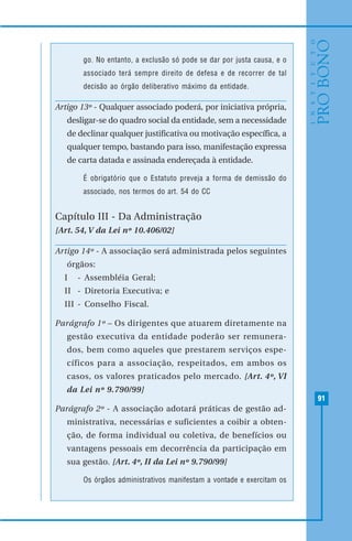 91
go. No entanto, a exclusão só pode se dar por justa causa, e o
associado terá sempre direito de defesa e de recorrer de tal
decisão ao órgão deliberativo máximo da entidade.
Artigo 13º - Qualquer associado poderá, por iniciativa própria,
desligar-se do quadro social da entidade, sem a necessidade
de declinar qualquer justificativa ou motivação específica, a
qualquer tempo, bastando para isso, manifestação expressa
de carta datada e assinada endereçada à entidade.
É obrigatório que o Estatuto preveja a forma de demissão do
associado, nos termos do art. 54 do CC
Capítulo III - Da Administração
[Art. 54, V da Lei nº 10.406/02]
Artigo 14º - A associação será administrada pelos seguintes
órgãos:
I - Assembléia Geral;
II - Diretoria Executiva; e
III - Conselho Fiscal.
Parágrafo 1º – Os dirigentes que atuarem diretamente na
gestão executiva da entidade poderão ser remunera-
dos, bem como aqueles que prestarem serviços espe-
cíficos para a associação, respeitados, em ambos os
casos, os valores praticados pelo mercado. [Art. 4º, VI
da Lei nº 9.790/99]
Parágrafo 2º - A associação adotará práticas de gestão ad-
ministrativa, necessárias e suficientes a coibir a obten-
ção, de forma individual ou coletiva, de benefícios ou
vantagens pessoais em decorrência da participação em
sua gestão. [Art. 4º, II da Lei nº 9.790/99]
Os órgãos administrativos manifestam a vontade e exercitam os
 