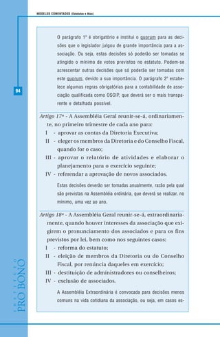 94
MODELOS COMENTADOS (Estatutos e Atas)
O parágrafo 1º é obrigatório e institui o quorum para as deci-
sões que o legislador julgou de grande importância para a as-
sociação. Ou seja, estas decisões só poderão ser tomadas se
atingido o mínimo de votos previstos no estatuto. Podem-se
acrescentar outras decisões que só poderão ser tomadas com
este quorum, devido a sua importância. O parágrafo 2º estabe-
lece algumas regras obrigatórias para a contabilidade de asso-
ciação qualificada como OSCIP, que deverá ser o mais transpa-
rente e detalhada possível.
Artigo 17º - A Assembléia Geral reunir-se-á, ordinariamen-
te, no primeiro trimestre de cada ano para:
I - aprovar as contas da Diretoria Executiva;
II - eleger os membros da Diretoria e do Conselho Fiscal,
quando for o caso;
III - aprovar o relatório de atividades e elaborar o
planejamento para o exercício seguinte;
IV - referendar a aprovação de novos associados.
Estas decisões deverão ser tomadas anualmente, razão pela qual
são previstas na Assembléia ordinária, que deverá se realizar, no
mínimo, uma vez ao ano.
Artigo 18º - A Assembléia Geral reunir-se-á, extraordinaria-
mente, quando houver interesses da associação que exi-
girem o pronunciamento dos associados e para os fins
previstos por lei, bem como nos seguintes casos:
I - reforma do estatuto;
II - eleição de membros da Diretoria ou do Conselho
Fiscal, por renúncia daqueles em exercício;
III - destituição de administradores ou conselheiros;
IV - exclusão de associados.
A Assembléia Extraordinária é convocada para decisões menos
comuns na vida cotidiana da associação, ou seja, em casos es-
 
