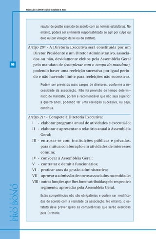 96
MODELOS COMENTADOS (Estatutos e Atas)
regular de gestão exercido de acordo com as normas estatutárias. No
entanto, poderá ser civilmente responsabilizado se agir por culpa ou
dolo ou por violação da lei ou do estatuto.
Artigo 20º - A Diretoria Executiva será constituída por um
Diretor Presidente e um Diretor Administrativo, associa-
dos ou não, devidamente eleitos pela Assembléia Geral
pelo mandato de (completar com o tempo do mandato),
podendo haver uma reeleição sucessiva por igual perío-
do e não havendo limite para reeleições não sucessivas.
Podem ser previstos mais cargos de diretores, conforme a ne-
cessidade da associação. Não há previsão de tempo determi-
nado de mandato, porém é recomendável que não seja superior
a quatro anos, podendo ter uma reeleição sucessiva, ou seja,
contínua.
Artigo 21º - Compete à Diretoria Executiva:
I - elaborar programa anual de atividades e executá-lo;
II - elaborar e apresentar o relatório anual à Assembléia
Geral;
III - entrosar-se com instituições públicas e privadas,
para mútua colaboração em atividades de interesses
comum;
IV - convocar a Assembléia Geral;
V - contratar e demitir funcionários;
VI - praticar atos da gestão administrativa;
VII- aprovar a admissão de novos associados na entidade;
VIII-outrasfunçõesquelhesforematribuídaspelorespectivo
regimento, aprovadas pela Assembléia Geral.
Estas competências não são obrigatórias e podem ser modifica-
das de acordo com a realidade da associação. No entanto, o es-
tatuto deve prever quais as competências que serão exercidas
pela Diretoria.
 