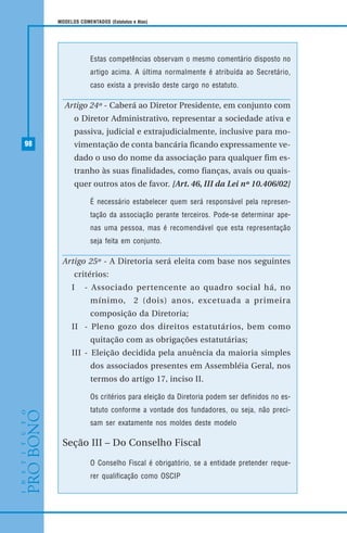 98
MODELOS COMENTADOS (Estatutos e Atas)
Estas competências observam o mesmo comentário disposto no
artigo acima. A última normalmente é atribuída ao Secretário,
caso exista a previsão deste cargo no estatuto.
Artigo 24º - Caberá ao Diretor Presidente, em conjunto com
o Diretor Administrativo, representar a sociedade ativa e
passiva, judicial e extrajudicialmente, inclusive para mo-
vimentação de conta bancária ficando expressamente ve-
dado o uso do nome da associação para qualquer fim es-
tranho às suas finalidades, como fianças, avais ou quais-
quer outros atos de favor. [Art. 46, III da Lei nº 10.406/02]
É necessário estabelecer quem será responsável pela represen-
tação da associação perante terceiros. Pode-se determinar ape-
nas uma pessoa, mas é recomendável que esta representação
seja feita em conjunto.
Artigo 25º - A Diretoria será eleita com base nos seguintes
critérios:
I - Associado pertencente ao quadro social há, no
mínimo, 2 (dois) anos, excetuada a primeira
composição da Diretoria;
II - Pleno gozo dos direitos estatutários, bem como
quitação com as obrigações estatutárias;
III - Eleição decidida pela anuência da maioria simples
dos associados presentes em Assembléia Geral, nos
termos do artigo 17, inciso II.
Os critérios para eleição da Diretoria podem ser definidos no es-
tatuto conforme a vontade dos fundadores, ou seja, não preci-
sam ser exatamente nos moldes deste modelo
Seção III – Do Conselho Fiscal
O Conselho Fiscal é obrigatório, se a entidade pretender reque-
rer qualificação como OSCIP
 