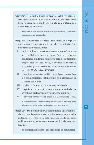 99
Artigo 26º - O Conselho Fiscal compor-se-á de 2 (dois) mem-
bros efetivos, associados ou não, eleitos pela Assembléia
Geral da associação, sendo seu mandato coincidente com
o mandato da Diretoria.
Pode ser previsto maior número de conselheiros, conforme a
necessidade da associação.
Artigo 27º - O Conselho Fiscal tem as atribuições e os pode-
res que são conferidos por lei, sendo competente, den-
tre outras atribuições, para:
I - opinar sobre os relatórios de desempenho financeiro
e contábil e sobre as operações patrimoniais
realizadas, emitindo pareceres para os organismos
superiores da entidade, devendo a Diretoria
Executiva prestar todas as informações solicitadas;
[Art. 4º, III da Lei nº 9.790/99]
II - examinar as contas da Diretoria Executiva no final
de cada exercício, submetendo-as à aprovação da
Assembléia Geral;
III - auxiliar a Diretoria, sempre que solicitado;
IV - sugerir a contratação e acompanhar o trabalho de
eventuais auditores externos independentes e
V - convocar extraordinariamente a Assembléia Geral.
O Conselho Fiscal é competente para fiscalizar os atos dos admi-
nistradores, entre outras atribuições previstas em lei
Artigo 28º - Os membros do Conselho Fiscal desempenha-
rão as suas funções e atribuições sem remuneração,
podendo, no entanto, receber reembolso de despesas
realizadas comprovadamente no exercício de suas atri-
buições.
Os membros do Conselho Fiscal não poderão ser remunerados.
 