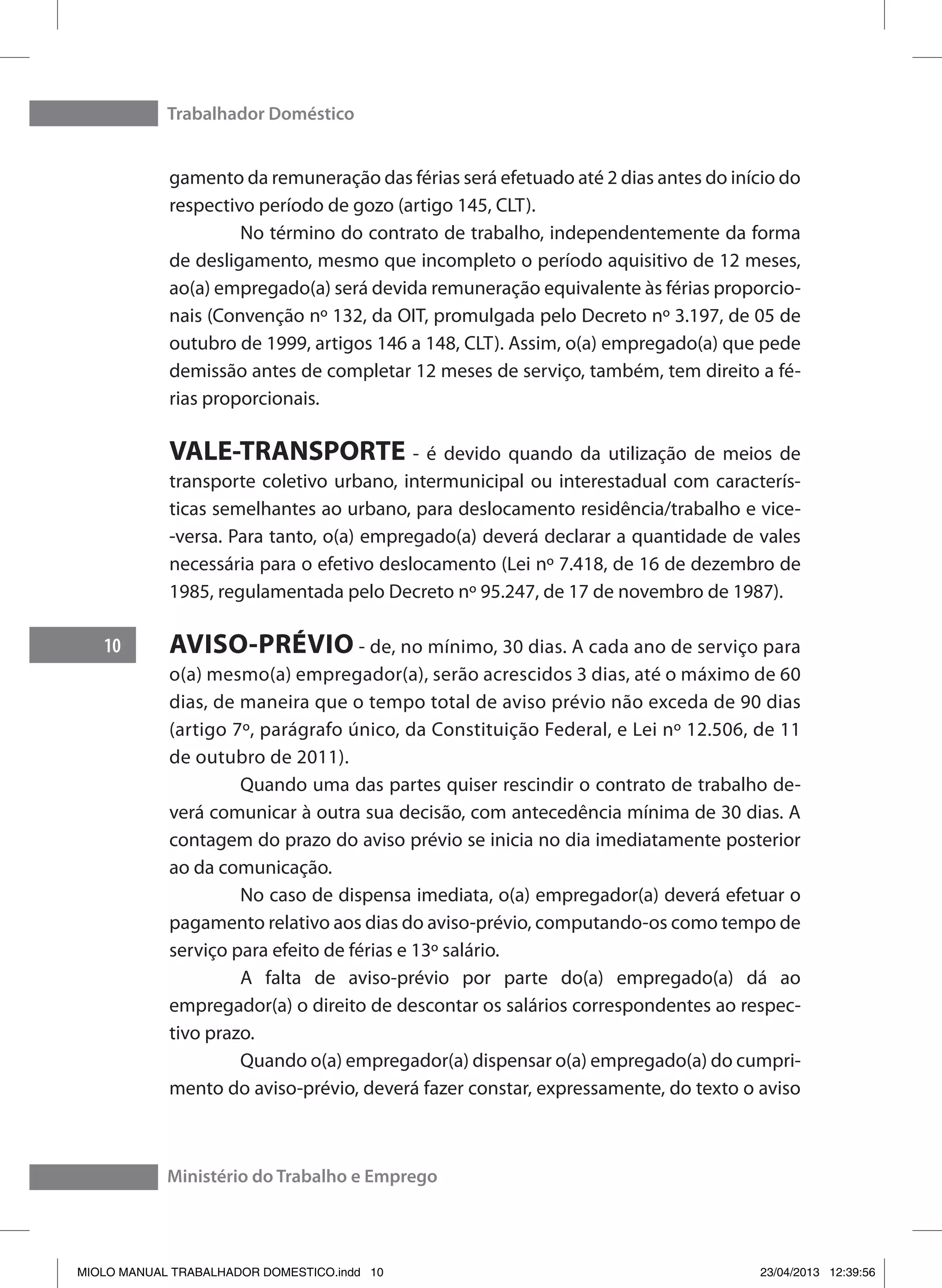 Trabalhador Doméstico
10
Ministério do Trabalho e Emprego
gamento da remuneração das férias será efetuado até 2 dias antes do início do
respectivo período de gozo (artigo 145, CLT).
	 No término do contrato de trabalho, independentemente da forma
de desligamento, mesmo que incompleto o período aquisitivo de 12 meses,
ao(a) empregado(a) será devida remuneração equivalente às férias proporcio-
nais (Convenção nº 132, da OIT, promulgada pelo Decreto nº 3.197, de 05 de
outubro de 1999, artigos 146 a 148, CLT). Assim, o(a) empregado(a) que pede
demissão antes de completar 12 meses de serviço, também, tem direito a fé-
rias proporcionais.
VALE-TRANSPORTE - é devido quando da utilização de meios de
transporte coletivo urbano, intermunicipal ou interestadual com caracterís-
ticas semelhantes ao urbano, para deslocamento residência/trabalho e vice-
-versa. Para tanto, o(a) empregado(a) deverá declarar a quantidade de vales
necessária para o efetivo deslocamento (Lei nº 7.418, de 16 de dezembro de
1985, regulamentada pelo Decreto nº 95.247, de 17 de novembro de 1987).
AVISO-PRÉVIO - de, no mínimo, 30 dias. A cada ano de serviço para
o(a) mesmo(a) empregador(a), serão acrescidos 3 dias, até o máximo de 60
dias, de maneira que o tempo total de aviso prévio não exceda de 90 dias
(artigo 7º, parágrafo único, da Constituição Federal, e Lei nº 12.506, de 11
de outubro de 2011).
	 Quando uma das partes quiser rescindir o contrato de trabalho de-
verá comunicar à outra sua decisão, com antecedência mínima de 30 dias. A
contagem do prazo do aviso prévio se inicia no dia imediatamente posterior
ao da comunicação.
	 No caso de dispensa imediata, o(a) empregador(a) deverá efetuar o
pagamento relativo aos dias do aviso-prévio, computando-os como tempo de
serviço para efeito de férias e 13º salário.
	 A falta de aviso-prévio por parte do(a) empregado(a) dá ao
empregador(a) o direito de descontar os salários correspondentes ao respec-
tivo prazo.
	 Quando o(a) empregador(a) dispensar o(a) empregado(a) do cumpri-
mento do aviso-prévio, deverá fazer constar, expressamente, do texto o aviso
MIOLO MANUAL TRABALHADOR DOMESTICO.indd 10 23/04/2013 12:39:56
 