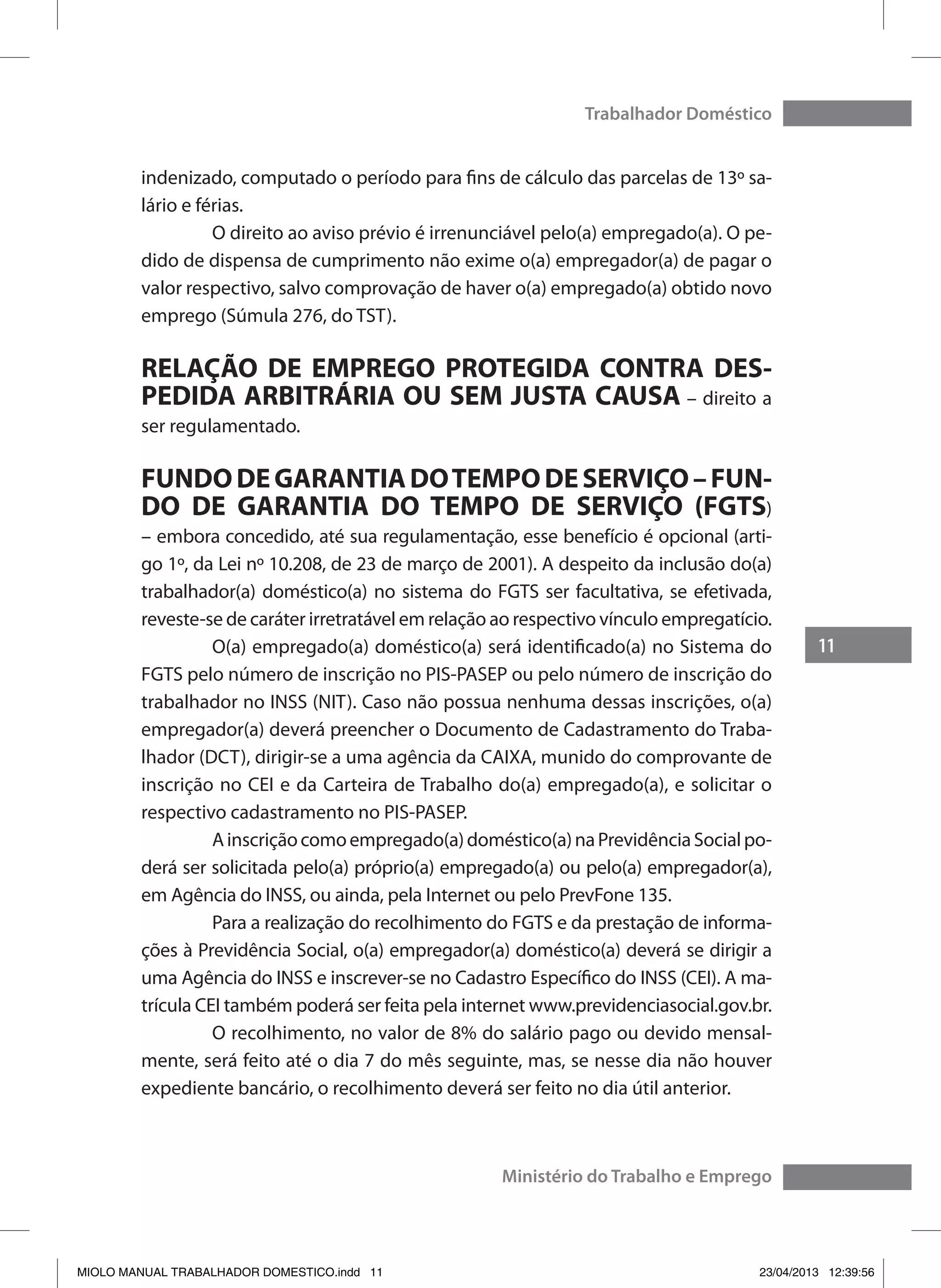 11
Trabalhador Doméstico
Ministério do Trabalho e Emprego
indenizado, computado o período para fins de cálculo das parcelas de 13º sa-
lário e férias.
	 O direito ao aviso prévio é irrenunciável pelo(a) empregado(a). O pe-
dido de dispensa de cumprimento não exime o(a) empregador(a) de pagar o
valor respectivo, salvo comprovação de haver o(a) empregado(a) obtido novo
emprego (Súmula 276, do TST).
RELAÇÃO DE EMPREGO PROTEGIDA CONTRA DES-
PEDIDA ARBITRÁRIA OU SEM JUSTA CAUSA – direito a
ser regulamentado.
FUNDODEGARANTIADOTEMPODESERVIÇO–FUN-
DO DE GARANTIA DO TEMPO DE SERVIÇO (FGTS)
– embora concedido, até sua regulamentação, esse benefício é opcional (arti-
go 1º, da Lei nº 10.208, de 23 de março de 2001). A despeito da inclusão do(a)
trabalhador(a) doméstico(a) no sistema do FGTS ser facultativa, se efetivada,
reveste-se de caráter irretratável em relação ao respectivo vínculo empregatício.
	 O(a) empregado(a) doméstico(a) será identificado(a) no Sistema do
FGTS pelo número de inscrição no PIS-PASEP ou pelo número de inscrição do
trabalhador no INSS (NIT). Caso não possua nenhuma dessas inscrições, o(a)
empregador(a) deverá preencher o Documento de Cadastramento do Traba-
lhador (DCT), dirigir-se a uma agência da CAIXA, munido do comprovante de
inscrição no CEI e da Carteira de Trabalho do(a) empregado(a), e solicitar o
respectivo cadastramento no PIS-PASEP.
	 Ainscriçãocomoempregado(a)doméstico(a)naPrevidênciaSocialpo-
derá ser solicitada pelo(a) próprio(a) empregado(a) ou pelo(a) empregador(a),
em Agência do INSS, ou ainda, pela Internet ou pelo PrevFone 135.
	 Para a realização do recolhimento do FGTS e da prestação de informa-
ções à Previdência Social, o(a) empregador(a) doméstico(a) deverá se dirigir a
uma Agência do INSS e inscrever-se no Cadastro Específico do INSS (CEI). A ma-
trícula CEI também poderá ser feita pela internet www.previdenciasocial.gov.br.
	 O recolhimento, no valor de 8% do salário pago ou devido mensal-
mente, será feito até o dia 7 do mês seguinte, mas, se nesse dia não houver
expediente bancário, o recolhimento deverá ser feito no dia útil anterior.
MIOLO MANUAL TRABALHADOR DOMESTICO.indd 11 23/04/2013 12:39:56
 