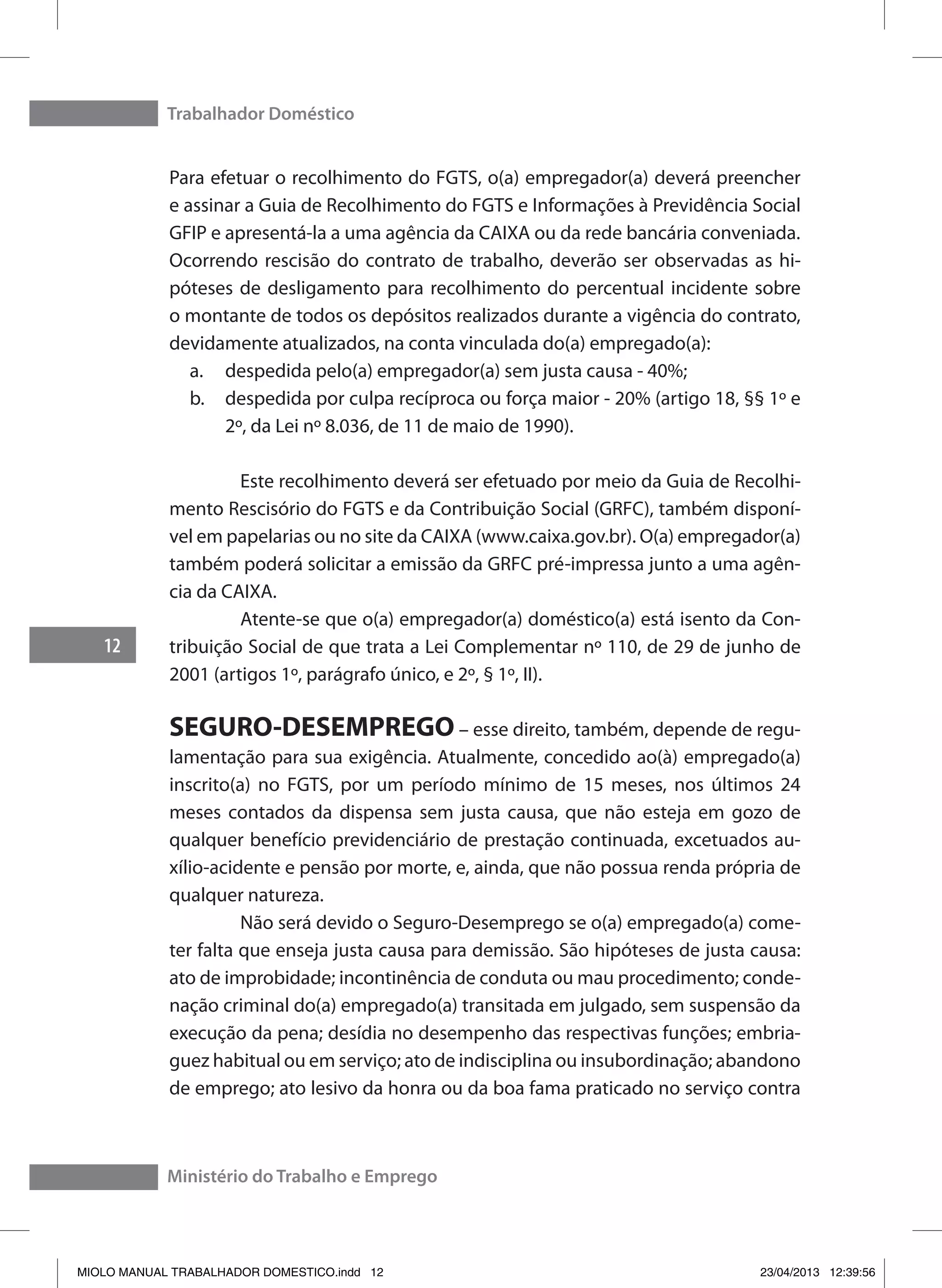 Trabalhador Doméstico
12
Ministério do Trabalho e Emprego
Para efetuar o recolhimento do FGTS, o(a) empregador(a) deverá preencher
e assinar a Guia de Recolhimento do FGTS e Informações à Previdência Social
GFIP e apresentá-la a uma agência da CAIXA ou da rede bancária conveniada.
Ocorrendo rescisão do contrato de trabalho, deverão ser observadas as hi-
póteses de desligamento para recolhimento do percentual incidente sobre
o montante de todos os depósitos realizados durante a vigência do contrato,
devidamente atualizados, na conta vinculada do(a) empregado(a):
a.	 despedida pelo(a) empregador(a) sem justa causa - 40%;
b.	 despedida por culpa recíproca ou força maior - 20% (artigo 18, §§ 1º e
2º, da Lei nº 8.036, de 11 de maio de 1990).
	 Este recolhimento deverá ser efetuado por meio da Guia de Recolhi-
mento Rescisório do FGTS e da Contribuição Social (GRFC), também disponí-
vel em papelarias ou no site da CAIXA (www.caixa.gov.br). O(a) empregador(a)
também poderá solicitar a emissão da GRFC pré-impressa junto a uma agên-
cia da CAIXA.
	 Atente-se que o(a) empregador(a) doméstico(a) está isento da Con-
tribuição Social de que trata a Lei Complementar nº 110, de 29 de junho de
2001 (artigos 1º, parágrafo único, e 2º, § 1º, II).
SEGURO-DESEMPREGO – esse direito, também, depende de regu-
lamentação para sua exigência. Atualmente, concedido ao(à) empregado(a)
inscrito(a) no FGTS, por um período mínimo de 15 meses, nos últimos 24
meses contados da dispensa sem justa causa, que não esteja em gozo de
qualquer benefício previdenciário de prestação continuada, excetuados au-
xílio-acidente e pensão por morte, e, ainda, que não possua renda própria de
qualquer natureza.
	 Não será devido o Seguro-Desemprego se o(a) empregado(a) come-
ter falta que enseja justa causa para demissão. São hipóteses de justa causa:
ato de improbidade; incontinência de conduta ou mau procedimento; conde-
nação criminal do(a) empregado(a) transitada em julgado, sem suspensão da
execução da pena; desídia no desempenho das respectivas funções; embria-
guez habitual ou em serviço; ato de indisciplina ou insubordinação; abandono
de emprego; ato lesivo da honra ou da boa fama praticado no serviço contra
MIOLO MANUAL TRABALHADOR DOMESTICO.indd 12 23/04/2013 12:39:56
 