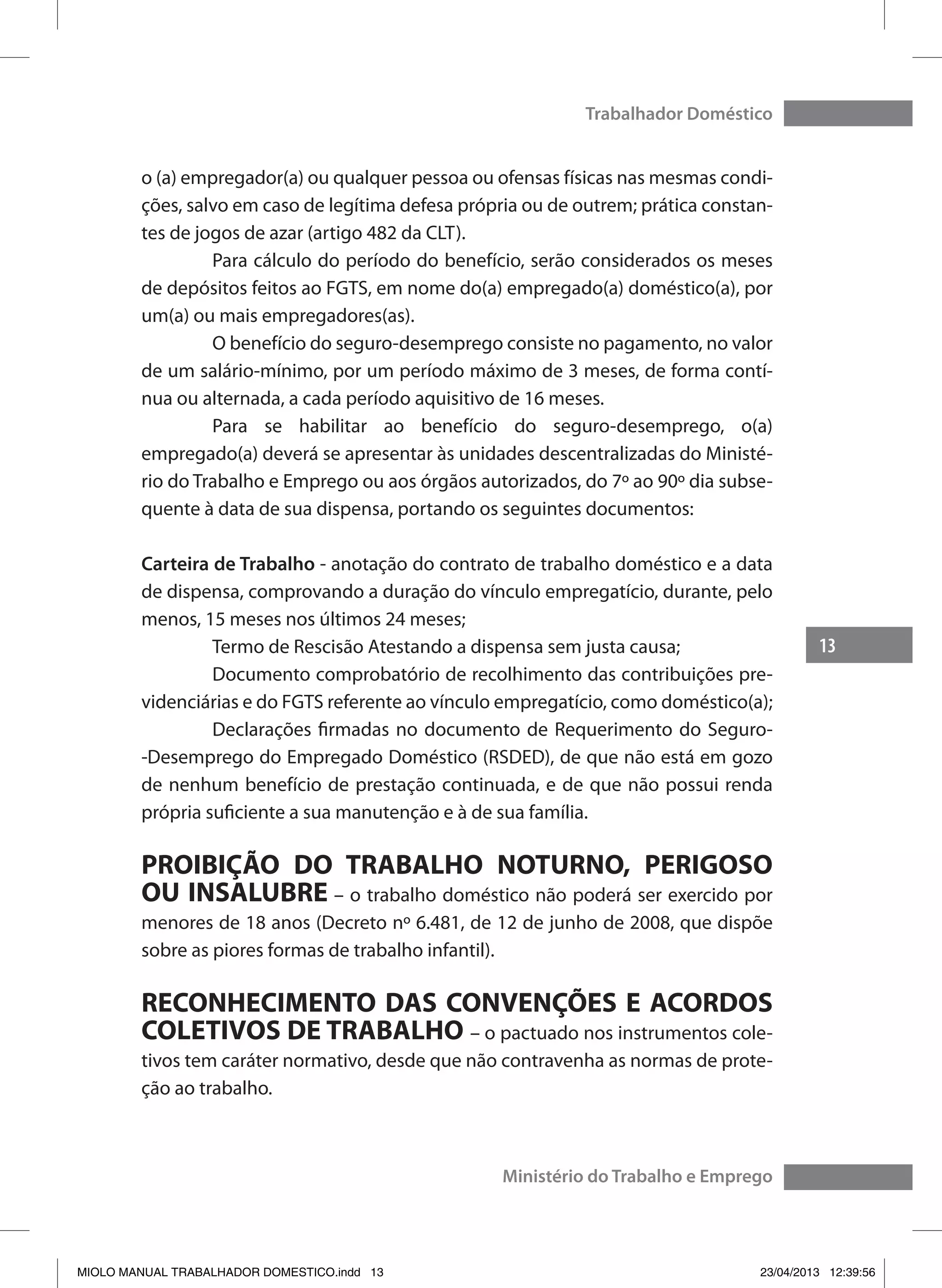 13
Trabalhador Doméstico
Ministério do Trabalho e Emprego
o (a) empregador(a) ou qualquer pessoa ou ofensas físicas nas mesmas condi-
ções, salvo em caso de legítima defesa própria ou de outrem; prática constan-
tes de jogos de azar (artigo 482 da CLT).
	 Para cálculo do período do benefício, serão considerados os meses
de depósitos feitos ao FGTS, em nome do(a) empregado(a) doméstico(a), por
um(a) ou mais empregadores(as).
	 O benefício do seguro-desemprego consiste no pagamento, no valor
de um salário-mínimo, por um período máximo de 3 meses, de forma contí-
nua ou alternada, a cada período aquisitivo de 16 meses.
	 Para se habilitar ao benefício do seguro-desemprego, o(a)
empregado(a) deverá se apresentar às unidades descentralizadas do Ministé-
rio do Trabalho e Emprego ou aos órgãos autorizados, do 7º ao 90º dia subse-
quente à data de sua dispensa, portando os seguintes documentos:
Carteira de Trabalho - anotação do contrato de trabalho doméstico e a data
de dispensa, comprovando a duração do vínculo empregatício, durante, pelo
menos, 15 meses nos últimos 24 meses;
	 Termo de Rescisão Atestando a dispensa sem justa causa;
	 Documento comprobatório de recolhimento das contribuições pre-
videnciárias e do FGTS referente ao vínculo empregatício, como doméstico(a);
	 Declarações firmadas no documento de Requerimento do Seguro-
-Desemprego do Empregado Doméstico (RSDED), de que não está em gozo
de nenhum benefício de prestação continuada, e de que não possui renda
própria suficiente a sua manutenção e à de sua família.
PROIBIÇÃO DO TRABALHO NOTURNO, PERIGOSO
OU INSALUBRE – o trabalho doméstico não poderá ser exercido por
menores de 18 anos (Decreto nº 6.481, de 12 de junho de 2008, que dispõe
sobre as piores formas de trabalho infantil).
RECONHECIMENTO DAS CONVENÇÕES E ACORDOS
COLETIVOS DE TRABALHO – o pactuado nos instrumentos cole-
tivos tem caráter normativo, desde que não contravenha as normas de prote-
ção ao trabalho.
MIOLO MANUAL TRABALHADOR DOMESTICO.indd 13 23/04/2013 12:39:56
 