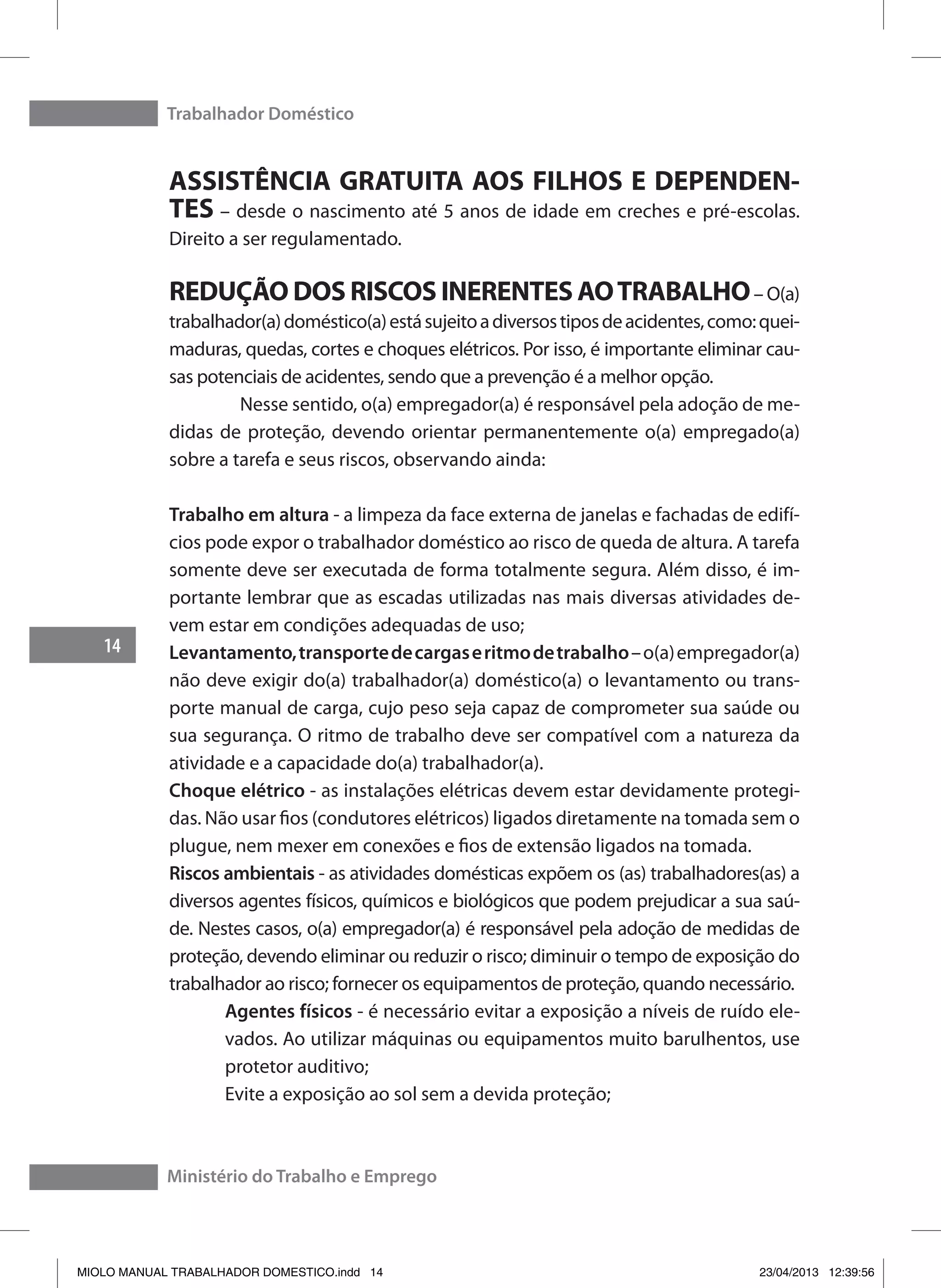Trabalhador Doméstico
14
Ministério do Trabalho e Emprego
ASSISTÊNCIA GRATUITA AOS FILHOS E DEPENDEN-
TES – desde o nascimento até 5 anos de idade em creches e pré-escolas.
Direito a ser regulamentado.
REDUÇÃO DOS RISCOS INERENTES AOTRABALHO– O(a)
trabalhador(a)doméstico(a)estásujeitoadiversostiposdeacidentes,como:quei-
maduras, quedas, cortes e choques elétricos. Por isso, é importante eliminar cau-
sas potenciais de acidentes, sendo que a prevenção é a melhor opção.
	 Nesse sentido, o(a) empregador(a) é responsável pela adoção de me-
didas de proteção, devendo orientar permanentemente o(a) empregado(a)
sobre a tarefa e seus riscos, observando ainda:
Trabalho em altura - a limpeza da face externa de janelas e fachadas de edifí-
cios pode expor o trabalhador doméstico ao risco de queda de altura. A tarefa
somente deve ser executada de forma totalmente segura. Além disso, é im-
portante lembrar que as escadas utilizadas nas mais diversas atividades de-
vem estar em condições adequadas de uso;
Levantamento,transportedecargaseritmodetrabalho–o(a)empregador(a)
não deve exigir do(a) trabalhador(a) doméstico(a) o levantamento ou trans-
porte manual de carga, cujo peso seja capaz de comprometer sua saúde ou
sua segurança. O ritmo de trabalho deve ser compatível com a natureza da
atividade e a capacidade do(a) trabalhador(a).
Choque elétrico - as instalações elétricas devem estar devidamente protegi-
das. Não usar fios (condutores elétricos) ligados diretamente na tomada sem o
plugue, nem mexer em conexões e fios de extensão ligados na tomada.
Riscos ambientais - as atividades domésticas expõem os (as) trabalhadores(as) a
diversos agentes físicos, químicos e biológicos que podem prejudicar a sua saú-
de. Nestes casos, o(a) empregador(a) é responsável pela adoção de medidas de
proteção, devendo eliminar ou reduzir o risco; diminuir o tempo de exposição do
trabalhador ao risco; fornecer os equipamentos de proteção, quando necessário.
Agentes físicos - é necessário evitar a exposição a níveis de ruído ele-
vados. Ao utilizar máquinas ou equipamentos muito barulhentos, use
protetor auditivo;
Evite a exposição ao sol sem a devida proteção;
MIOLO MANUAL TRABALHADOR DOMESTICO.indd 14 23/04/2013 12:39:56
 