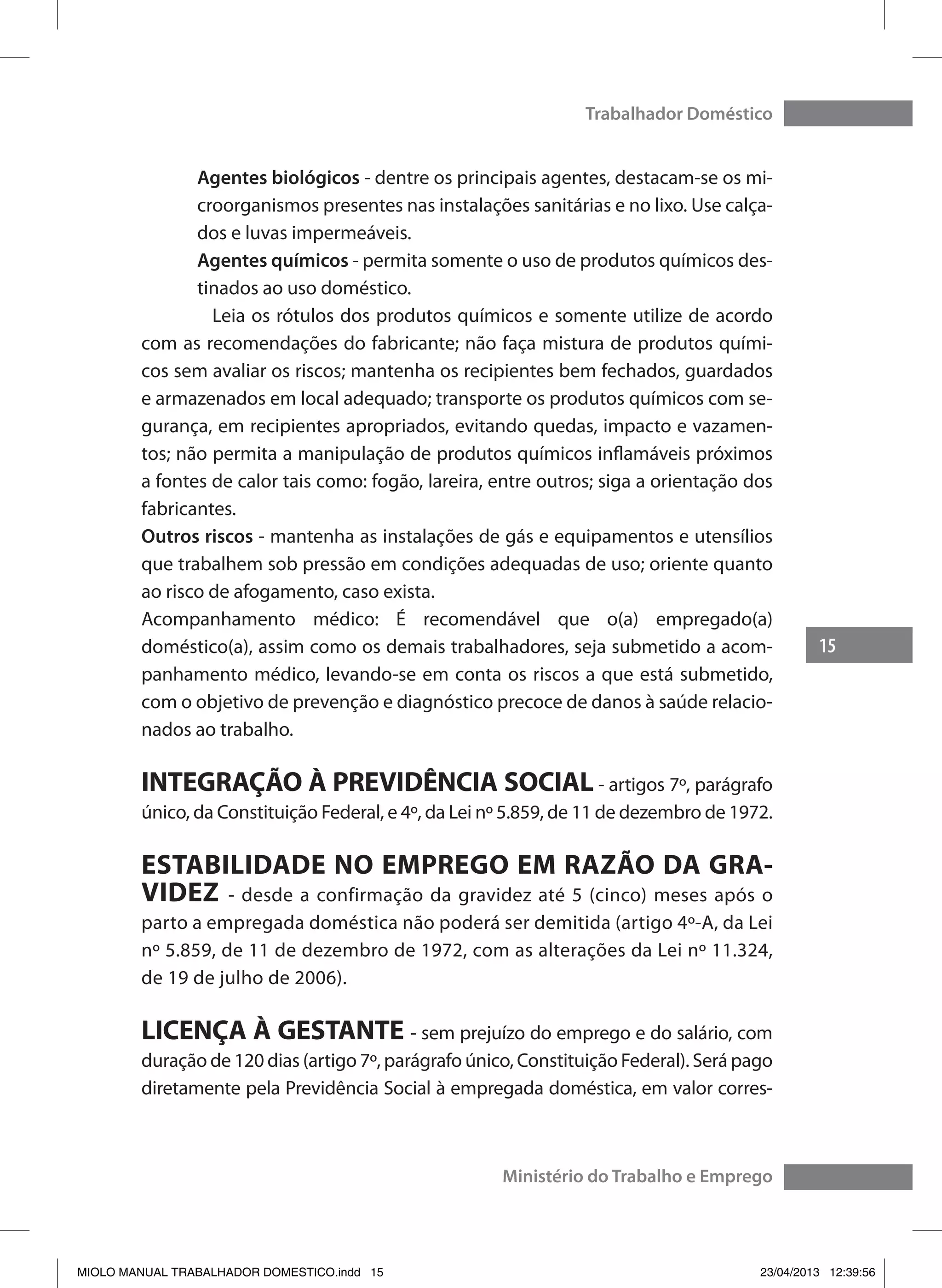 15
Trabalhador Doméstico
Ministério do Trabalho e Emprego
Agentes biológicos - dentre os principais agentes, destacam-se os mi-
croorganismos presentes nas instalações sanitárias e no lixo. Use calça-
dos e luvas impermeáveis.
Agentes químicos - permita somente o uso de produtos químicos des-
tinados ao uso doméstico.
	 Leia os rótulos dos produtos químicos e somente utilize de acordo
com as recomendações do fabricante; não faça mistura de produtos quími-
cos sem avaliar os riscos; mantenha os recipientes bem fechados, guardados
e armazenados em local adequado; transporte os produtos químicos com se-
gurança, em recipientes apropriados, evitando quedas, impacto e vazamen-
tos; não permita a manipulação de produtos químicos inflamáveis próximos
a fontes de calor tais como: fogão, lareira, entre outros; siga a orientação dos
fabricantes.
Outros riscos - mantenha as instalações de gás e equipamentos e utensílios
que trabalhem sob pressão em condições adequadas de uso; oriente quanto
ao risco de afogamento, caso exista.
Acompanhamento médico: É recomendável que o(a) empregado(a)
doméstico(a), assim como os demais trabalhadores, seja submetido a acom-
panhamento médico, levando-se em conta os riscos a que está submetido,
com o objetivo de prevenção e diagnóstico precoce de danos à saúde relacio-
nados ao trabalho.
INTEGRAÇÃO À PREVIDÊNCIA SOCIAL - artigos 7º, parágrafo
único, da Constituição Federal, e 4º, da Lei nº 5.859, de 11 de dezembro de 1972.
ESTABILIDADE NO EMPREGO EM RAZÃO DA GRA-
VIDEZ - desde a confirmação da gravidez até 5 (cinco) meses após o
parto a empregada doméstica não poderá ser demitida (artigo 4º-A, da Lei
nº 5.859, de 11 de dezembro de 1972, com as alterações da Lei nº 11.324,
de 19 de julho de 2006).
LICENÇA À GESTANTE - sem prejuízo do emprego e do salário, com
duração de 120 dias (artigo 7º, parágrafo único, Constituição Federal). Será pago
diretamente pela Previdência Social à empregada doméstica, em valor corres-
MIOLO MANUAL TRABALHADOR DOMESTICO.indd 15 23/04/2013 12:39:56
 
