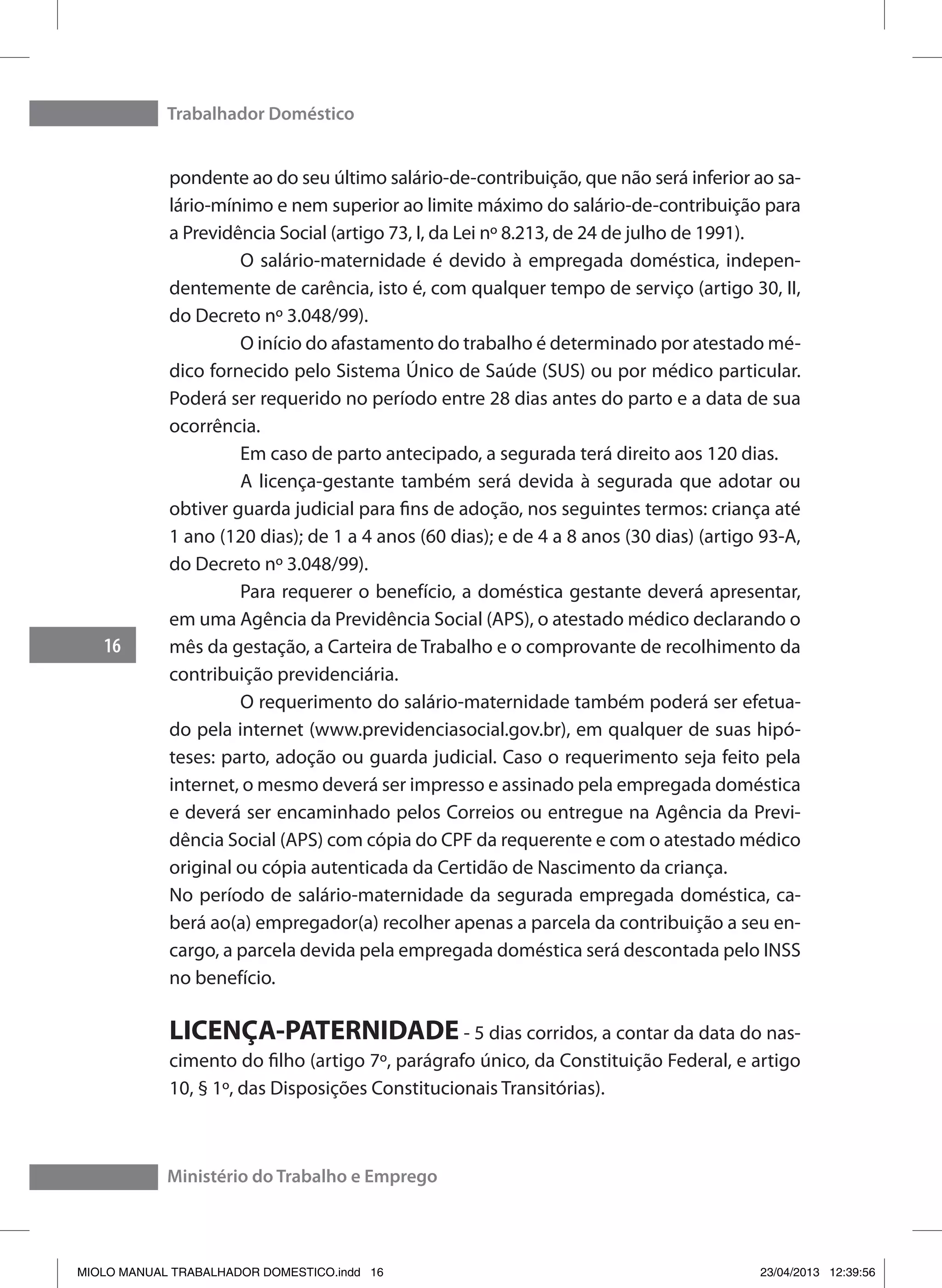 Trabalhador Doméstico
16
Ministério do Trabalho e Emprego
pondente ao do seu último salário-de-contribuição, que não será inferior ao sa-
lário-mínimo e nem superior ao limite máximo do salário-de-contribuição para
a Previdência Social (artigo 73, I, da Lei nº 8.213, de 24 de julho de 1991).
	 O salário-maternidade é devido à empregada doméstica, indepen-
dentemente de carência, isto é, com qualquer tempo de serviço (artigo 30, II,
do Decreto nº 3.048/99).
	 O início do afastamento do trabalho é determinado por atestado mé-
dico fornecido pelo Sistema Único de Saúde (SUS) ou por médico particular.
Poderá ser requerido no período entre 28 dias antes do parto e a data de sua
ocorrência.
	 Em caso de parto antecipado, a segurada terá direito aos 120 dias.
	 A licença-gestante também será devida à segurada que adotar ou
obtiver guarda judicial para fins de adoção, nos seguintes termos: criança até
1 ano (120 dias); de 1 a 4 anos (60 dias); e de 4 a 8 anos (30 dias) (artigo 93-A,
do Decreto nº 3.048/99).
	 Para requerer o benefício, a doméstica gestante deverá apresentar,
em uma Agência da Previdência Social (APS), o atestado médico declarando o
mês da gestação, a Carteira de Trabalho e o comprovante de recolhimento da
contribuição previdenciária.
	 O requerimento do salário-maternidade também poderá ser efetua-
do pela internet (www.previdenciasocial.gov.br), em qualquer de suas hipó-
teses: parto, adoção ou guarda judicial. Caso o requerimento seja feito pela
internet, o mesmo deverá ser impresso e assinado pela empregada doméstica
e deverá ser encaminhado pelos Correios ou entregue na Agência da Previ-
dência Social (APS) com cópia do CPF da requerente e com o atestado médico
original ou cópia autenticada da Certidão de Nascimento da criança.
No período de salário-maternidade da segurada empregada doméstica, ca-
berá ao(a) empregador(a) recolher apenas a parcela da contribuição a seu en-
cargo, a parcela devida pela empregada doméstica será descontada pelo INSS
no benefício.
LICENÇA-PATERNIDADE - 5 dias corridos, a contar da data do nas-
cimento do filho (artigo 7º, parágrafo único, da Constituição Federal, e artigo
10, § 1º, das Disposições Constitucionais Transitórias).
MIOLO MANUAL TRABALHADOR DOMESTICO.indd 16 23/04/2013 12:39:56
 