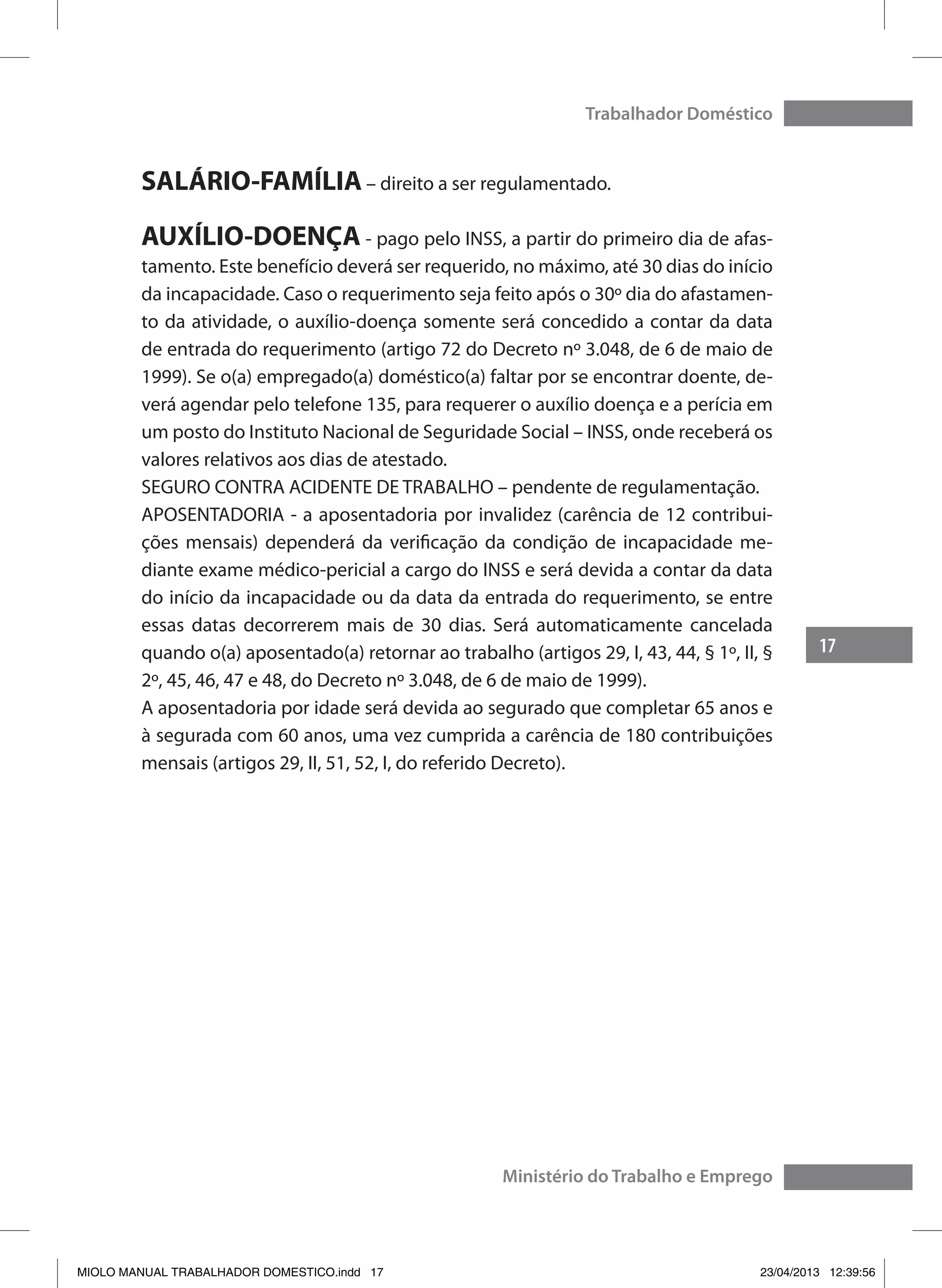 17
Trabalhador Doméstico
Ministério do Trabalho e Emprego
SALÁRIO-FAMÍLIA – direito a ser regulamentado.
AUXÍLIO-DOENÇA - pago pelo INSS, a partir do primeiro dia de afas-
tamento. Este benefício deverá ser requerido, no máximo, até 30 dias do início
da incapacidade. Caso o requerimento seja feito após o 30º dia do afastamen-
to da atividade, o auxílio-doença somente será concedido a contar da data
de entrada do requerimento (artigo 72 do Decreto nº 3.048, de 6 de maio de
1999). Se o(a) empregado(a) doméstico(a) faltar por se encontrar doente, de-
verá agendar pelo telefone 135, para requerer o auxílio doença e a perícia em
um posto do Instituto Nacional de Seguridade Social – INSS, onde receberá os
valores relativos aos dias de atestado.
SEGURO CONTRA ACIDENTE DE TRABALHO – pendente de regulamentação.
APOSENTADORIA - a aposentadoria por invalidez (carência de 12 contribui-
ções mensais) dependerá da verificação da condição de incapacidade me-
diante exame médico-pericial a cargo do INSS e será devida a contar da data
do início da incapacidade ou da data da entrada do requerimento, se entre
essas datas decorrerem mais de 30 dias. Será automaticamente cancelada
quando o(a) aposentado(a) retornar ao trabalho (artigos 29, I, 43, 44, § 1º, II, §
2º, 45, 46, 47 e 48, do Decreto nº 3.048, de 6 de maio de 1999).
A aposentadoria por idade será devida ao segurado que completar 65 anos e
à segurada com 60 anos, uma vez cumprida a carência de 180 contribuições
mensais (artigos 29, II, 51, 52, I, do referido Decreto).
MIOLO MANUAL TRABALHADOR DOMESTICO.indd 17 23/04/2013 12:39:56
 