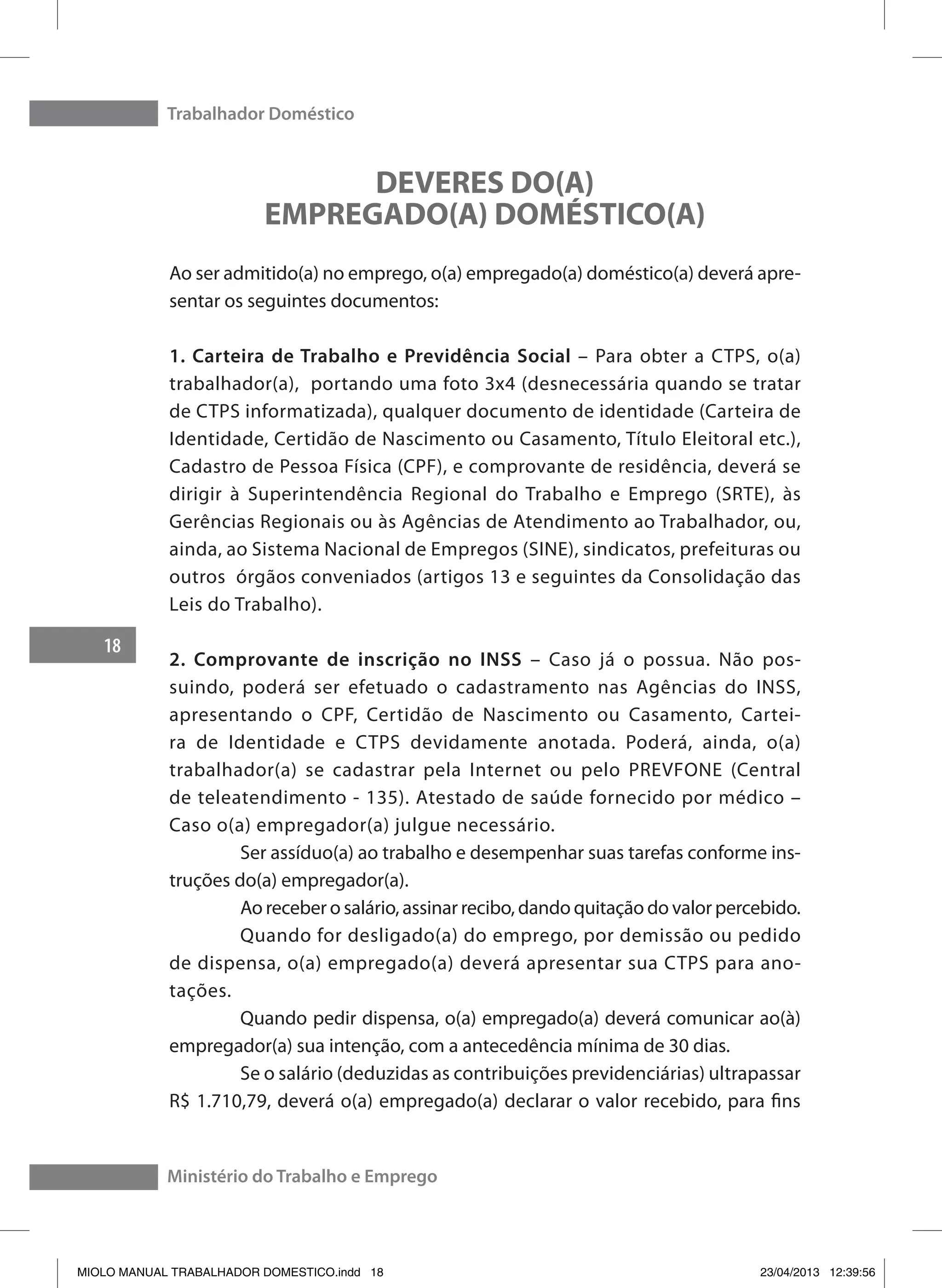 Trabalhador Doméstico
18
Ministério do Trabalho e Emprego
DEVERES DO(A)
EMPREGADO(A) DOMÉSTICO(A)
Ao ser admitido(a) no emprego, o(a) empregado(a) doméstico(a) deverá apre-
sentar os seguintes documentos:
1. Carteira de Trabalho e Previdência Social – Para obter a CTPS, o(a)
trabalhador(a), portando uma foto 3x4 (desnecessária quando se tratar
de CTPS informatizada), qualquer documento de identidade (Carteira de
Identidade, Certidão de Nascimento ou Casamento, Título Eleitoral etc.),
Cadastro de Pessoa Física (CPF), e comprovante de residência, deverá se
dirigir à Superintendência Regional do Trabalho e Emprego (SRTE), às
Gerências Regionais ou às Agências de Atendimento ao Trabalhador, ou,
ainda, ao Sistema Nacional de Empregos (SINE), sindicatos, prefeituras ou
outros órgãos conveniados (artigos 13 e seguintes da Consolidação das
Leis do Trabalho).
2. Comprovante de inscrição no INSS – Caso já o possua. Não pos-
suindo, poderá ser efetuado o cadastramento nas Agências do INSS,
apresentando o CPF, Certidão de Nascimento ou Casamento, Cartei-
ra de Identidade e CTPS devidamente anotada. Poderá, ainda, o(a)
trabalhador(a) se cadastrar pela Internet ou pelo PREVFONE (Central
de teleatendimento - 135). Atestado de saúde fornecido por médico –
Caso o(a) empregador(a) julgue necessário.
	 Ser assíduo(a) ao trabalho e desempenhar suas tarefas conforme ins-
truções do(a) empregador(a).
	 Ao receber o salário, assinar recibo, dando quitação do valor percebido.
	 Quando for desligado(a) do emprego, por demissão ou pedido
de dispensa, o(a) empregado(a) deverá apresentar sua CTPS para ano-
tações.
	 Quando pedir dispensa, o(a) empregado(a) deverá comunicar ao(à)
empregador(a) sua intenção, com a antecedência mínima de 30 dias.
	 Se o salário (deduzidas as contribuições previdenciárias) ultrapassar
R$ 1.710,79, deverá o(a) empregado(a) declarar o valor recebido, para fins
MIOLO MANUAL TRABALHADOR DOMESTICO.indd 18 23/04/2013 12:39:56
 