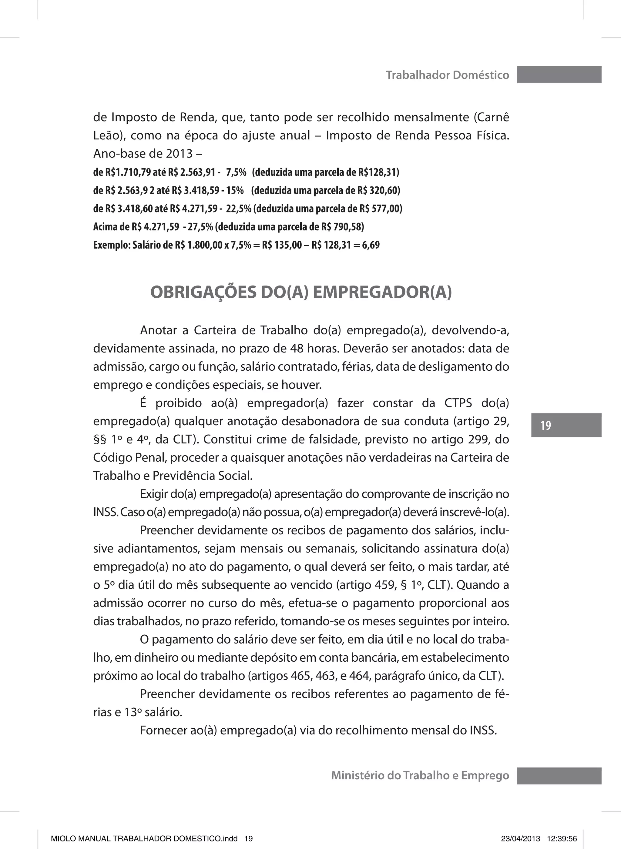 19
Trabalhador Doméstico
Ministério do Trabalho e Emprego
de Imposto de Renda, que, tanto pode ser recolhido mensalmente (Carnê
Leão), como na época do ajuste anual – Imposto de Renda Pessoa Física.
Ano-base de 2013 –
de R$1.710,79 até R$ 2.563,91 - 7,5% (deduzida uma parcela de R$128,31)
de R$ 2.563,9 2 até R$ 3.418,59 - 15% (deduzida uma parcela de R$ 320,60)
de R$ 3.418,60 até R$ 4.271,59 - 22,5% (deduzida uma parcela de R$ 577,00)
Acima de R$ 4.271,59 - 27,5% (deduzida uma parcela de R$ 790,58)
Exemplo: Salário de R$ 1.800,00 x 7,5% = R$ 135,00 – R$ 128,31 = 6,69
OBRIGAÇÕES DO(A) EMPREGADOR(A)
	 Anotar a Carteira de Trabalho do(a) empregado(a), devolvendo-a,
devidamente assinada, no prazo de 48 horas. Deverão ser anotados: data de
admissão, cargo ou função, salário contratado, férias, data de desligamento do
emprego e condições especiais, se houver.
	 É proibido ao(à) empregador(a) fazer constar da CTPS do(a)
empregado(a) qualquer anotação desabonadora de sua conduta (artigo 29,
§§ 1º e 4º, da CLT). Constitui crime de falsidade, previsto no artigo 299, do
Código Penal, proceder a quaisquer anotações não verdadeiras na Carteira de
Trabalho e Previdência Social.
	 Exigir do(a) empregado(a) apresentação do comprovante de inscrição no
INSS.Casoo(a)empregado(a)nãopossua,o(a)empregador(a)deveráinscrevê-lo(a).
	 Preencher devidamente os recibos de pagamento dos salários, inclu-
sive adiantamentos, sejam mensais ou semanais, solicitando assinatura do(a)
empregado(a) no ato do pagamento, o qual deverá ser feito, o mais tardar, até
o 5º dia útil do mês subsequente ao vencido (artigo 459, § 1º, CLT). Quando a
admissão ocorrer no curso do mês, efetua-se o pagamento proporcional aos
dias trabalhados, no prazo referido, tomando-se os meses seguintes por inteiro.
	 O pagamento do salário deve ser feito, em dia útil e no local do traba-
lho, em dinheiro ou mediante depósito em conta bancária, em estabelecimento
próximo ao local do trabalho (artigos 465, 463, e 464, parágrafo único, da CLT).
	 Preencher devidamente os recibos referentes ao pagamento de fé-
rias e 13º salário.
	 Fornecer ao(à) empregado(a) via do recolhimento mensal do INSS.
MIOLO MANUAL TRABALHADOR DOMESTICO.indd 19 23/04/2013 12:39:56
 