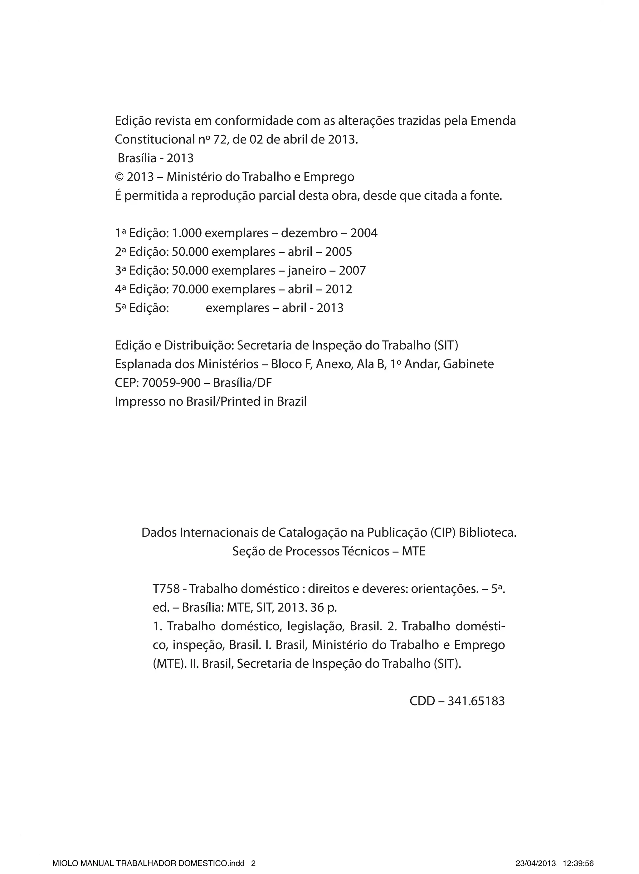 Edição revista em conformidade com as alterações trazidas pela Emenda
Constitucional nº 72, de 02 de abril de 2013.
Brasília - 2013
© 2013 – Ministério do Trabalho e Emprego
É permitida a reprodução parcial desta obra, desde que citada a fonte.
1ª Edição: 1.000 exemplares – dezembro – 2004
2ª Edição: 50.000 exemplares – abril – 2005
3ª Edição: 50.000 exemplares – janeiro – 2007
4ª Edição: 70.000 exemplares – abril – 2012
5ª Edição: exemplares – abril - 2013
Edição e Distribuição: Secretaria de Inspeção do Trabalho (SIT)
Esplanada dos Ministérios – Bloco F, Anexo, Ala B, 1º Andar, Gabinete
CEP: 70059-900 – Brasília/DF
Impresso no Brasil/Printed in Brazil
Dados Internacionais de Catalogação na Publicação (CIP) Biblioteca.
Seção de Processos Técnicos – MTE
T758 - Trabalho doméstico : direitos e deveres: orientações. – 5ª.
ed. – Brasília: MTE, SIT, 2013. 36 p.
1. Trabalho doméstico, legislação, Brasil. 2. Trabalho domésti-
co, inspeção, Brasil. I. Brasil, Ministério do Trabalho e Emprego
(MTE). II. Brasil, Secretaria de Inspeção do Trabalho (SIT).
CDD – 341.65183
MIOLO MANUAL TRABALHADOR DOMESTICO.indd 2 23/04/2013 12:39:56
 