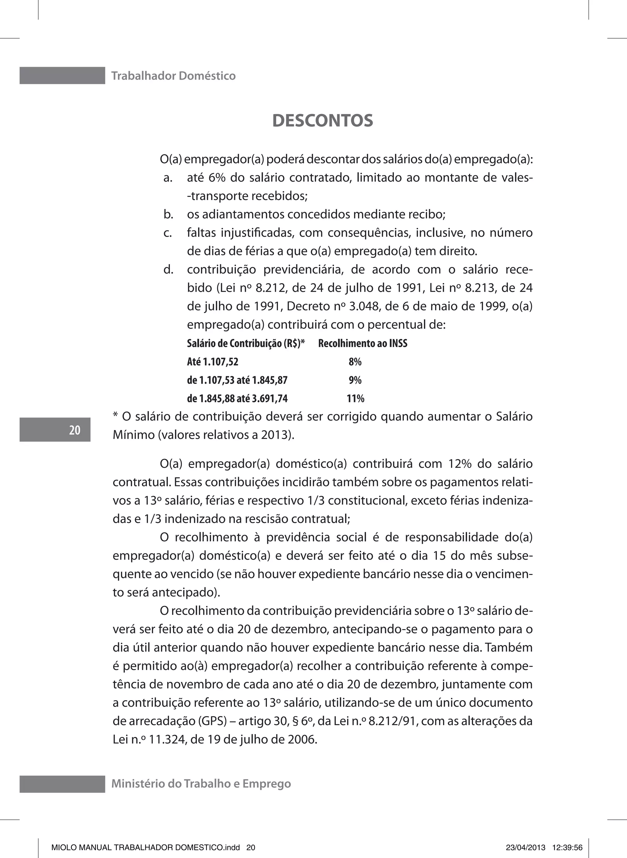 Trabalhador Doméstico
20
Ministério do Trabalho e Emprego
DESCONTOS
	 O(a)empregador(a)poderádescontardossaláriosdo(a)empregado(a):
a.	 até 6% do salário contratado, limitado ao montante de vales-
-transporte recebidos;
b.	 os adiantamentos concedidos mediante recibo;
c.	 faltas injustificadas, com consequências, inclusive, no número
de dias de férias a que o(a) empregado(a) tem direito.
d.	 contribuição previdenciária, de acordo com o salário rece-
bido (Lei nº 8.212, de 24 de julho de 1991, Lei nº 8.213, de 24
de julho de 1991, Decreto nº 3.048, de 6 de maio de 1999, o(a)
empregado(a) contribuirá com o percentual de:
Salário de Contribuição (R$)* Recolhimento ao INSS
Até 1.107,52	 	 8%
de 1.107,53 até 1.845,87	 	9%
de 1.845,88 até 3.691,74	 11%
* O salário de contribuição deverá ser corrigido quando aumentar o Salário
Mínimo (valores relativos a 2013).
	 O(a) empregador(a) doméstico(a) contribuirá com 12% do salário
contratual. Essas contribuições incidirão também sobre os pagamentos relati-
vos a 13º salário, férias e respectivo 1/3 constitucional, exceto férias indeniza-
das e 1/3 indenizado na rescisão contratual;
	 O recolhimento à previdência social é de responsabilidade do(a)
empregador(a) doméstico(a) e deverá ser feito até o dia 15 do mês subse-
quente ao vencido (se não houver expediente bancário nesse dia o vencimen-
to será antecipado).
	 O recolhimento da contribuição previdenciária sobre o 13º salário de-
verá ser feito até o dia 20 de dezembro, antecipando-se o pagamento para o
dia útil anterior quando não houver expediente bancário nesse dia. Também
é permitido ao(à) empregador(a) recolher a contribuição referente à compe-
tência de novembro de cada ano até o dia 20 de dezembro, juntamente com
a contribuição referente ao 13º salário, utilizando-se de um único documento
de arrecadação (GPS) – artigo 30, § 6º, da Lei n.º 8.212/91, com as alterações da
Lei n.º 11.324, de 19 de julho de 2006.
MIOLO MANUAL TRABALHADOR DOMESTICO.indd 20 23/04/2013 12:39:56
 